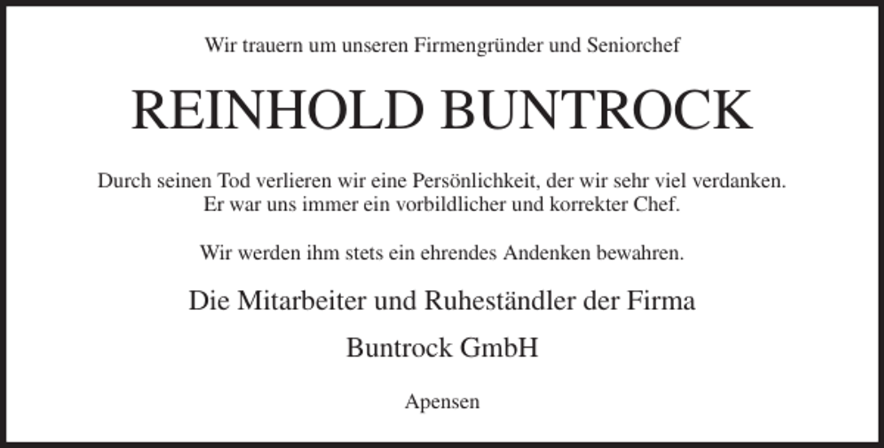 <p>Wir trauern um unseren Firmengründer und Seniorchef<br />REINHOLD BUNTROCK<br />Durch seinen Tod verlieren wir eine Persönlichkeit, der wir sehr viel verdanken.<br />Er war uns immer ein vorbildlicher und korrekter Chef.</p>
<p>Wir werden ihm stets ein ehrendes Andenken bewahren.<br />Die Mitarbeiter und Ruheständler der Firma</p>
<p>Buntrock GmbH<br />Apensen</p>