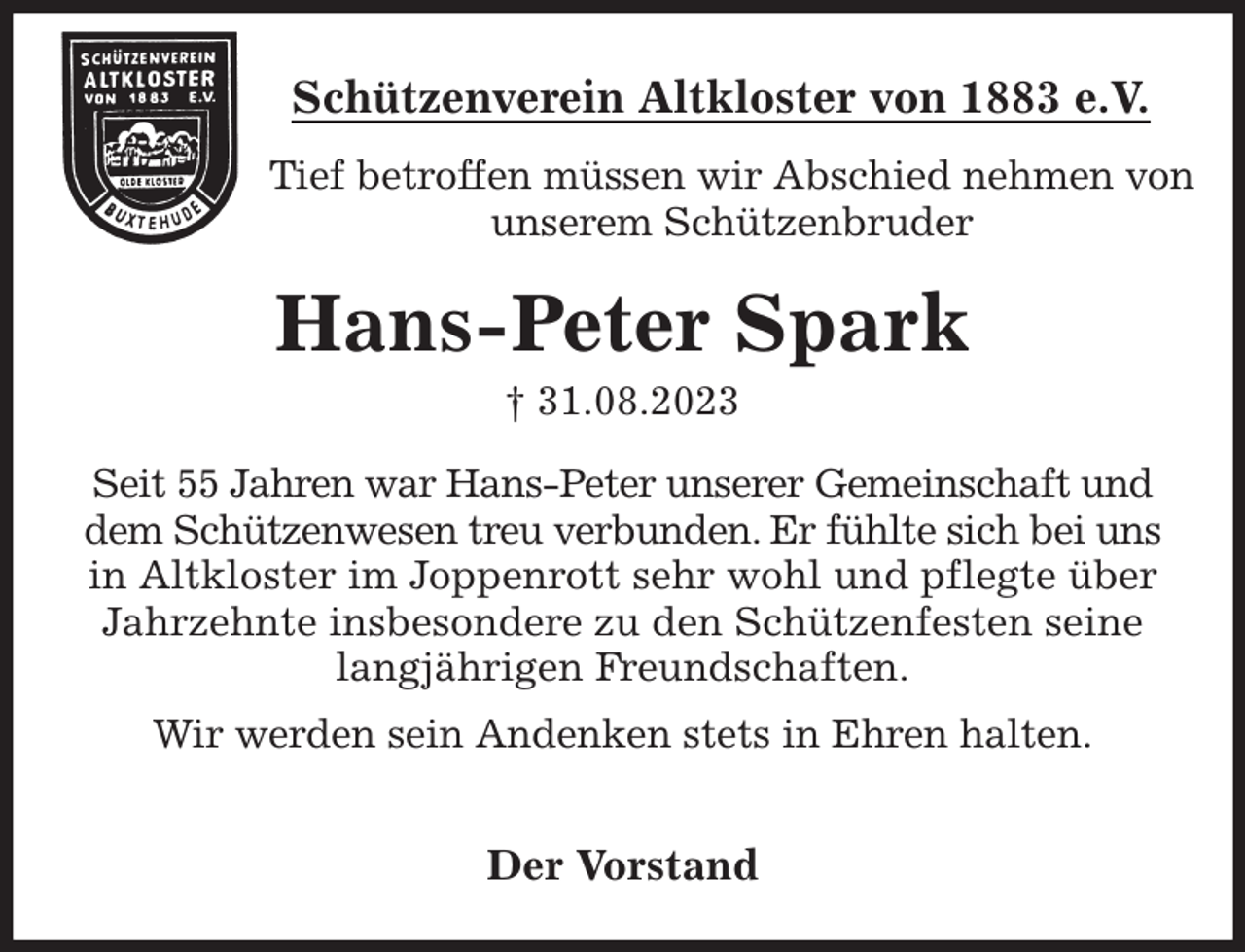 <p>Schützenverein Altkloster von 1883 e.V.<br />Tief betroffen müssen wir Abschied nehmen von unserem Schützenbruder<br />Hans-Peter Spark<br />† 31.08.2023<br />Der Vorstand<br />Seit 55 Jahren war Hans-Peter unserer Gemeinschaft und<br />dem Schützenwesen treu verbunden. Er fühlte sich bei uns<br />in Altkloster im Joppenrott sehr wohl und pflegte über Jahrzehnte insbesondere zu den Schützenfesten seine<br />langjährigen Freundschaften.</p><p>Wir werden sein Andenken stets in Ehren halten.</p>