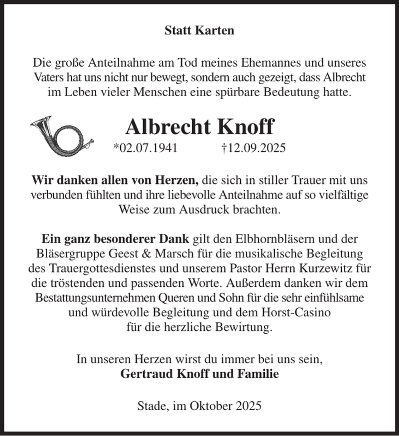 <p>Statt Karten<br />Die große Anteilnahme am Tod meines Ehemannes und unseres Vaters hat uns nicht nur bewegt, sondern auch gezeigt, dass Albrecht im Leben vieler Menschen eine spürbare Bedeutung hatte.<br />Albrecht Knoff<br />*02.07.1941 †12.09.2025<br />Wir danken allen von Herzen, die sich in stiller Trauer mit uns verbunden fühlten und ihre liebevolle Anteilnahme auf so vielfältige Weise zum Ausdruck brachten.</p><p>Ein ganz besonderer Dank gilt den Elbhornbläsern und der<br />Bläsergruppe Geest &amp; Marsch für die musikalische Begleitung des Trauergottesdienstes und unserem Pastor Herrn Kurzewitz für die tröstenden und passenden Worte. Außerdem danken wir dem<br />Bestattungsunternehmen Queren und Sohn für die sehr einfühlsame und würdevolle Begleitung und dem Horst-Casino<br />für die herzliche Bewirtung.<br />In unseren Herzen wirst du immer bei uns sein,<br />Gertraud Knoff und Familie<br />Stade, im Oktober 2025</p>