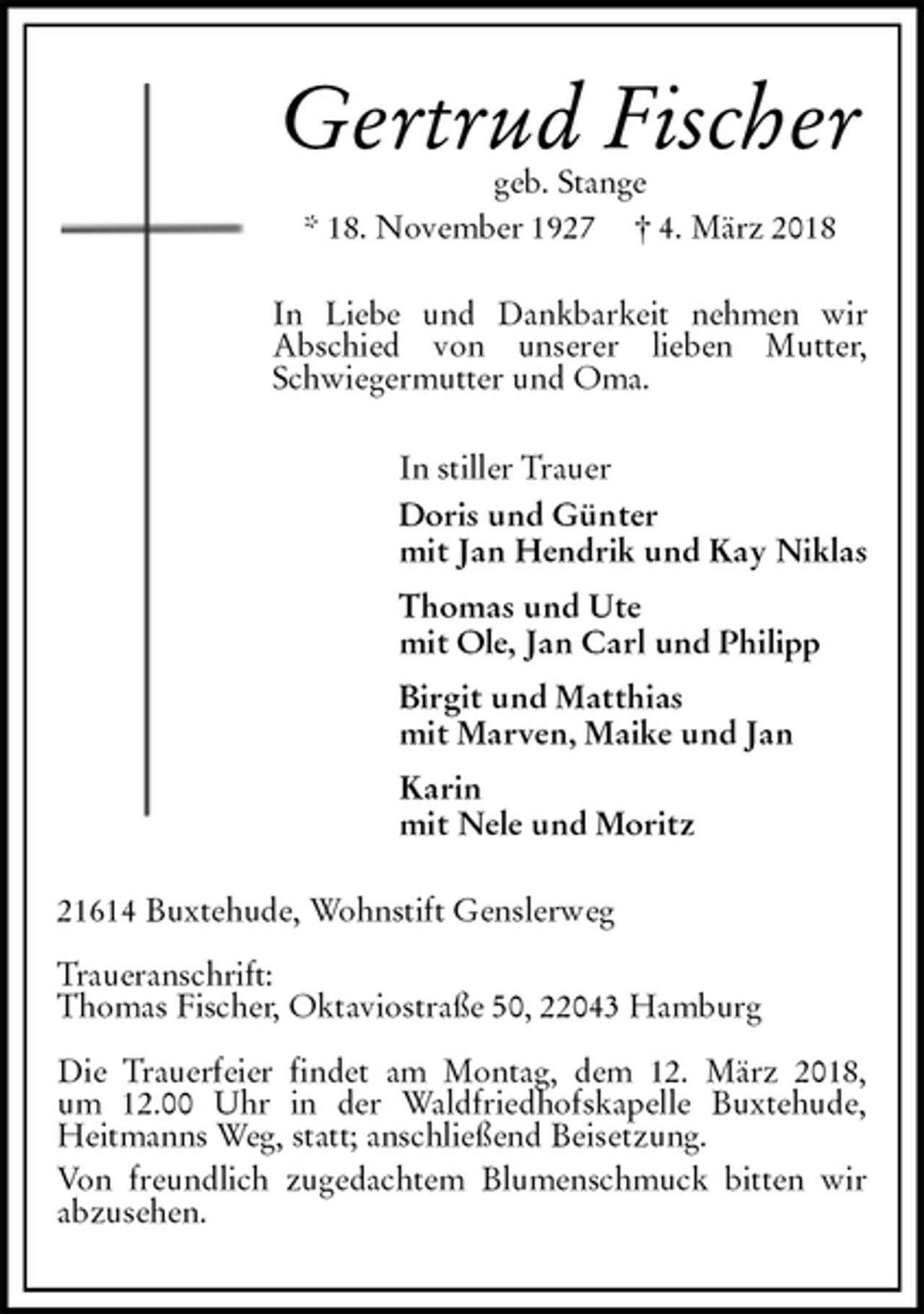 <p>Gertrud Fischer<br />geb. Stange<br />* 18. November 1927 † 4. März 2018<br />In Liebe und Dankbarkeit nehmen wir<br />Abschied von unserer lieben Mutter, Schwiegermutter und Oma.<br />In stiller Trauer<br />Doris und Günter<br />mit Jan Hendrik und Kay Niklas<br />Thomas und Ute<br />mit Ole, Jan Carl und Philipp<br />Birgit und Matthias<br />mit Marven, Maike und Jan<br />Karin<br />mit Nele und Moritz<br />21614 Buxtehude, Wohnstift Genslerweg</p>
<p>Traueranschrift:<br />Thomas Fischer, Oktaviostraße 50, 22043 Hamburg</p>
<p>Die Trauerfeier findet am Montag, dem 12. März 2018,<br />um 12.00 Uhr in der Waldfriedhofskapelle Buxtehude,<br />Heitmanns Weg, statt; anschließend Beisetzung.<br />Von freundlich zugedachtem Blumenschmuck bitten wir abzusehen.</p>