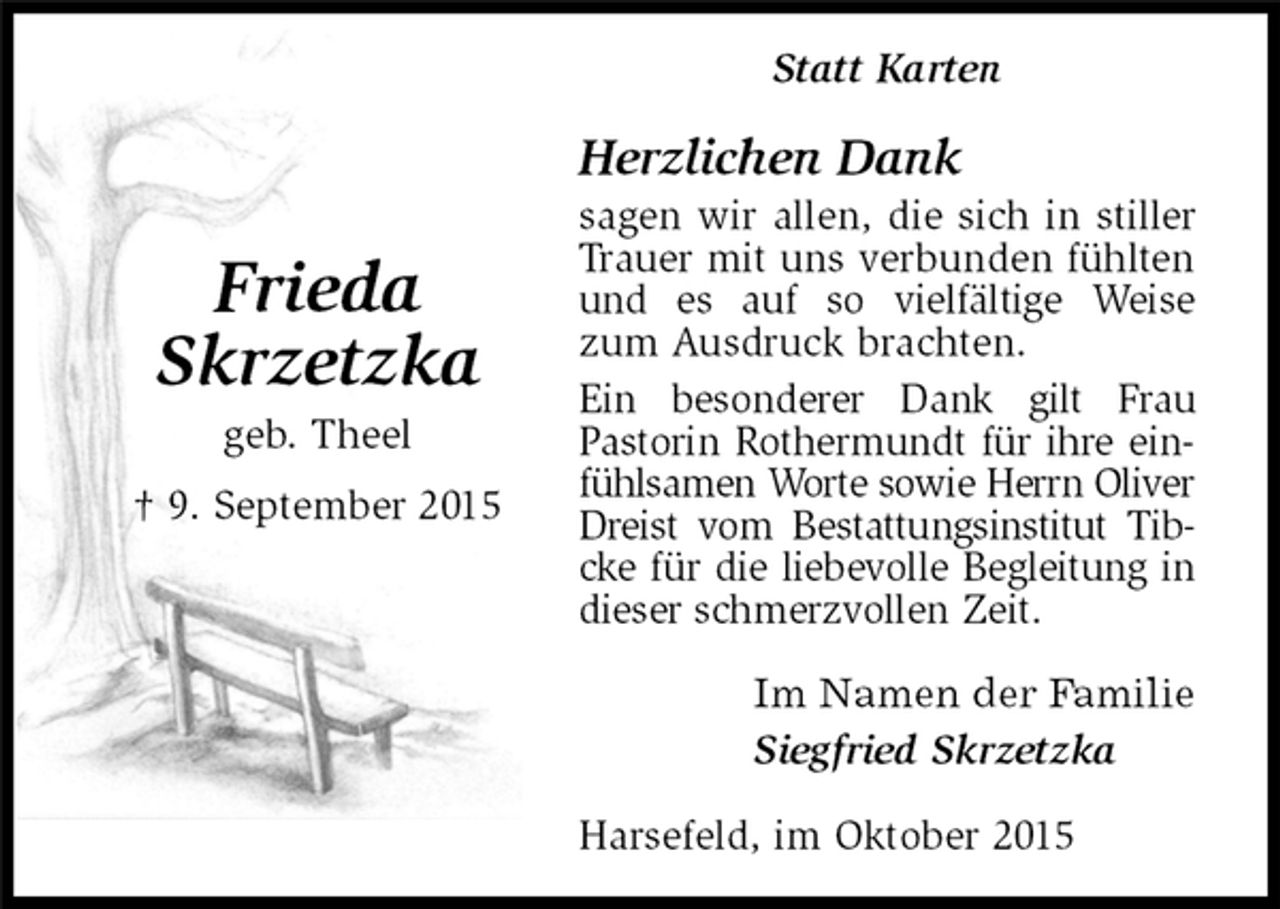 <p>Frieda<br />Skrzetzka<br />geb. Theel<br />† 9. September 2015<br />Statt Karten<br />Herzlichen Dank<br />sagen wir allen, die sich in stiller Trauer mit uns verbunden fühlten und es auf so vielfältige Weise zum Ausdruck brachten.<br />Ein besonderer Dank gilt Frau<br />Pastorin Rothermundt für ihre einfühlsamen Worte sowie Herrn Oliver Dreist vom Bestattungsinstitut Tibcke für die liebevolle Begleitung in dieser schmerzvollen Zeit.<br />Im Namen der Familie<br />Siegfried Skrzetzka<br />Harsefeld, im Oktober 2015</p>