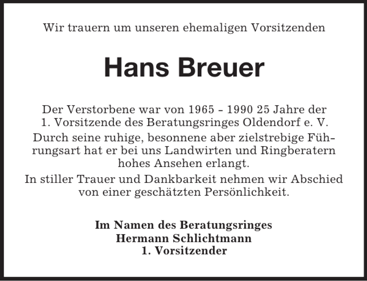 <p>Wir trauern um unseren ehemaligen Vorsitzenden</p><p>Hans Breuer<br />Der Verstorbene war von 1965 - 1990 25 Jahre der<br />1. Vorsitzende des Beratungsringes Oldendorf e. V.<br />Durch seine ruhige, besonnene aber zielstrebige Führungsart hat er bei uns Landwirten und Ringberatern<br />hohes Ansehen erlangt.<br />In stiller Trauer und Dankbarkeit nehmen wir Abschied<br />von einer geschätzten Persönlichkeit.<br />Im Namen des Beratungsringes<br />Hermann Schlichtmann<br />1. Vorsitzender</p>