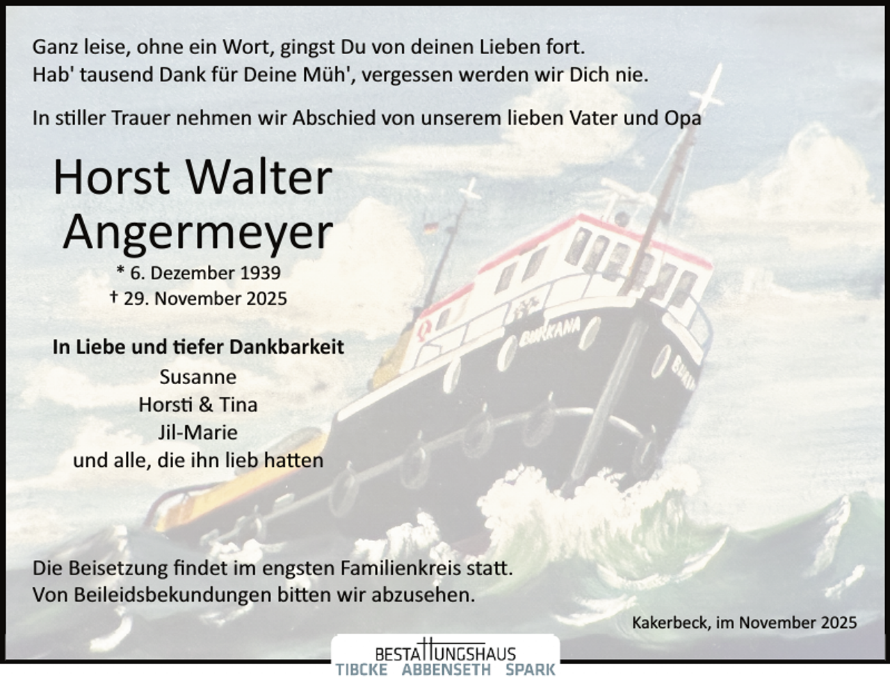 <p>Ganz leise, ohne ein Wort, gingst Du von deinen Lieben fort.<br />Hab' tausend Dank für Deine Müh', vergessen werden wir Dich nie.<br />In stiller Trauer nehmen wir Abschied von unserem lieben Vater und Opa</p>
<p>Horst Walter<br />Angermeyer<br />* 6. Dezember 1939<br />† 29. November 2025</p>
<p>In Liebe und tiefer Dankbarkeit<br />Susanne<br />Horst &amp; Tina<br />Jil­ Marie<br />und alle, die ihn lieb hatten</p>
<p>Die Beisetzung ﬁndet im engsten Familienkreis statt.<br />Von Beileidsbekundungen bitten wir abzusehen.<br />Kakerbeck, im November 2025</p>