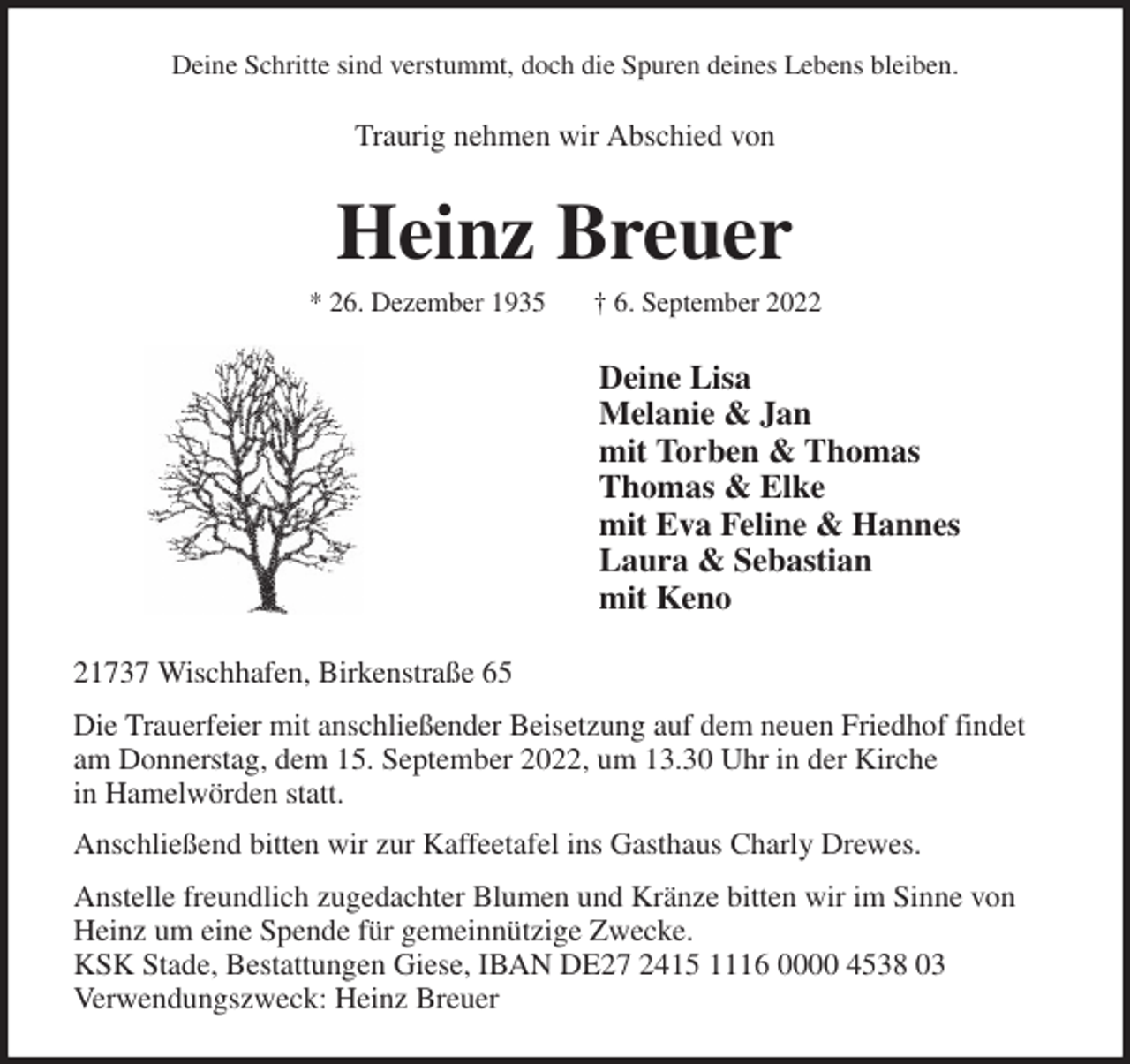 <p>Deine Schritte sind verstummt, doch die Spuren deines Lebens bleiben.<br />Traurig nehmen wir Abschied von<br />Heinz Breuer<br />* 26. Dezember 1935 † 6. September 2022<br />Deine Lisa<br />Melanie &amp; Jan<br />mit Torben &amp; Thomas<br />Thomas &amp; Elke<br />mit Eva Feline &amp; Hannes<br />Laura &amp; Sebastian<br />mit Keno<br />21737 Wischhafen, Birkenstraße 65<br />Die Trauerfeier mit anschließender Beisetzung auf dem neuen Friedhof findet am Donnerstag, dem 15. September 2022, um 13.30 Uhr in der Kirche<br />in Hamelwörden statt.<br />Anschließend bitten wir zur Kaffeetafel ins Gasthaus Charly Drewes.<br />Anstelle freundlich zugedachter Blumen und Kränze bitten wir im Sinne von Heinz um eine Spende für gemeinnützige Zwecke.<br />KSK Stade, Bestattungen Giese, IBAN DE27 2415 1116 0000 4538 03<br />Verwendungszweck: Heinz Breuer</p>
