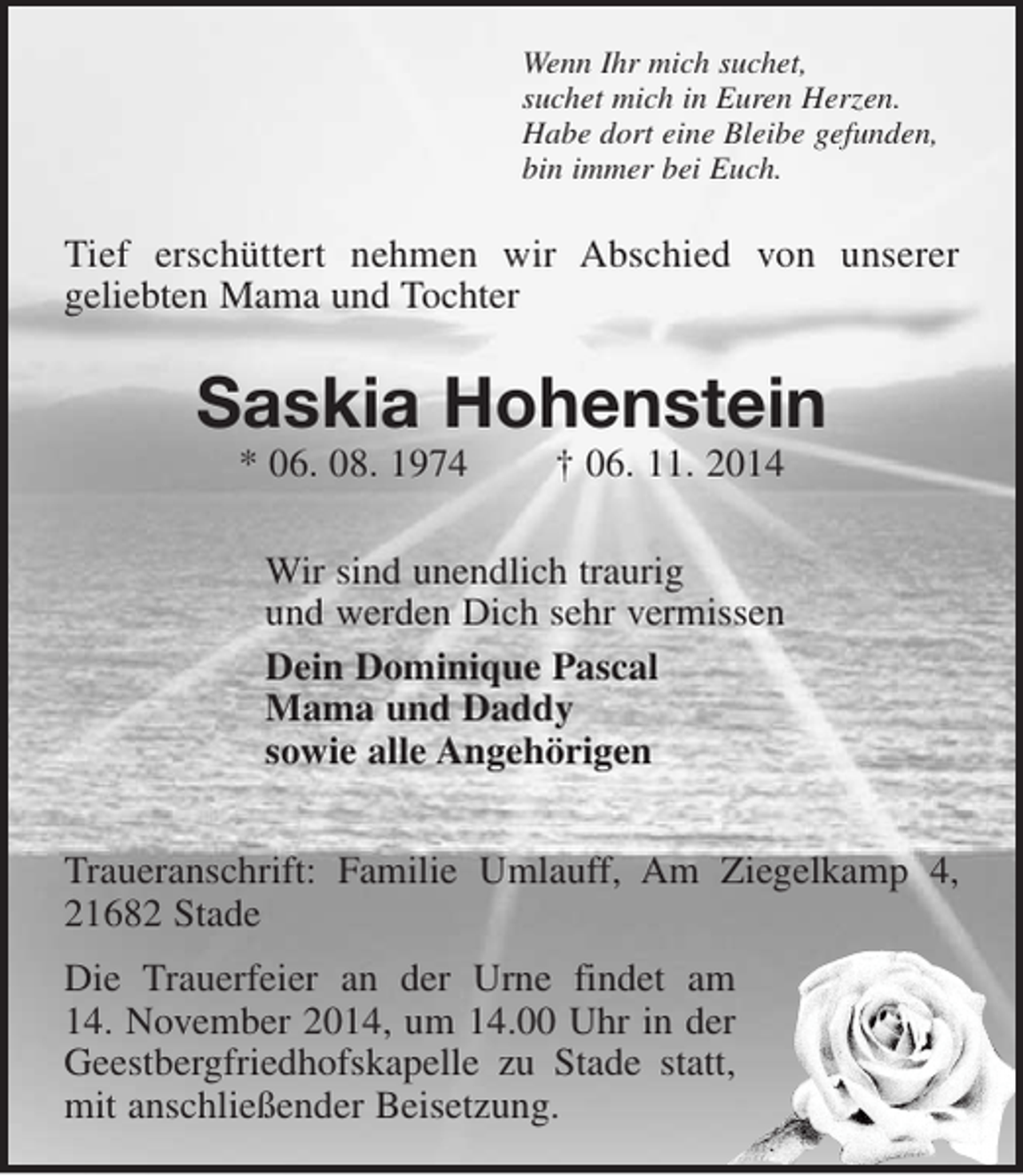 <p>Wenn Ihr mich suchet,<br />suchet mich in Euren Herzen.<br />Habe dort eine Bleibe gefunden,<br />bin immer bei Euch.<br />Tief erschüttert nehmen wir Abschied von unserer<br />geliebten Mama und Tochter<br />Saskia Hohenstein<br />* 06. 08. 1974 † 06. 11. 2014<br />Wir sind unendlich traurig<br />und werden Dich sehr vermissen<br />Dein Dominique Pascal<br />Mama und Daddy<br />sowie alle Angehörigen<br />Traueranschrift: Familie Umlauff, Am Ziegelkamp 4, 21682 Stade<br />Die Trauerfeier an der Urne findet am 14. November 2014, um 14.00 Uhr in der Geestbergfriedhofskapelle zu Stade statt, mit anschließender Beisetzung.</p>