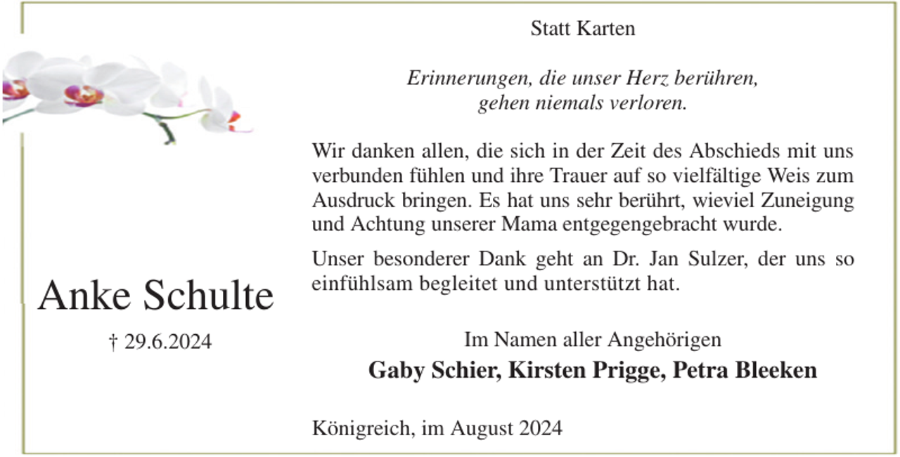 <p>Statt Karten</p><p>Erinnerungen, die unser Herz berühren,<br />gehen niemals verloren.</p><p>Wir danken allen, die sich in der Zeit des Abschieds mit uns<br />verbunden fühlen und ihre Trauer auf so vielfältige Weis zum<br />Ausdruck bringen. Es hat uns sehr berührt, wieviel Zuneigung<br />und Achtung unserer Mama entgegengebracht wurde.<br />Unser besonderer Dank geht an Dr. Jan Sulzer, der uns so<br />einfühlsam begleitet und unterstützt hat.<br />Im Namen aller Angehörigen<br />Gaby Schier, Kirsten Prigge, Petra Bleeken<br />Königreich, im August 2024<br />Anke Schulte<br />† 29.6.2024</p>