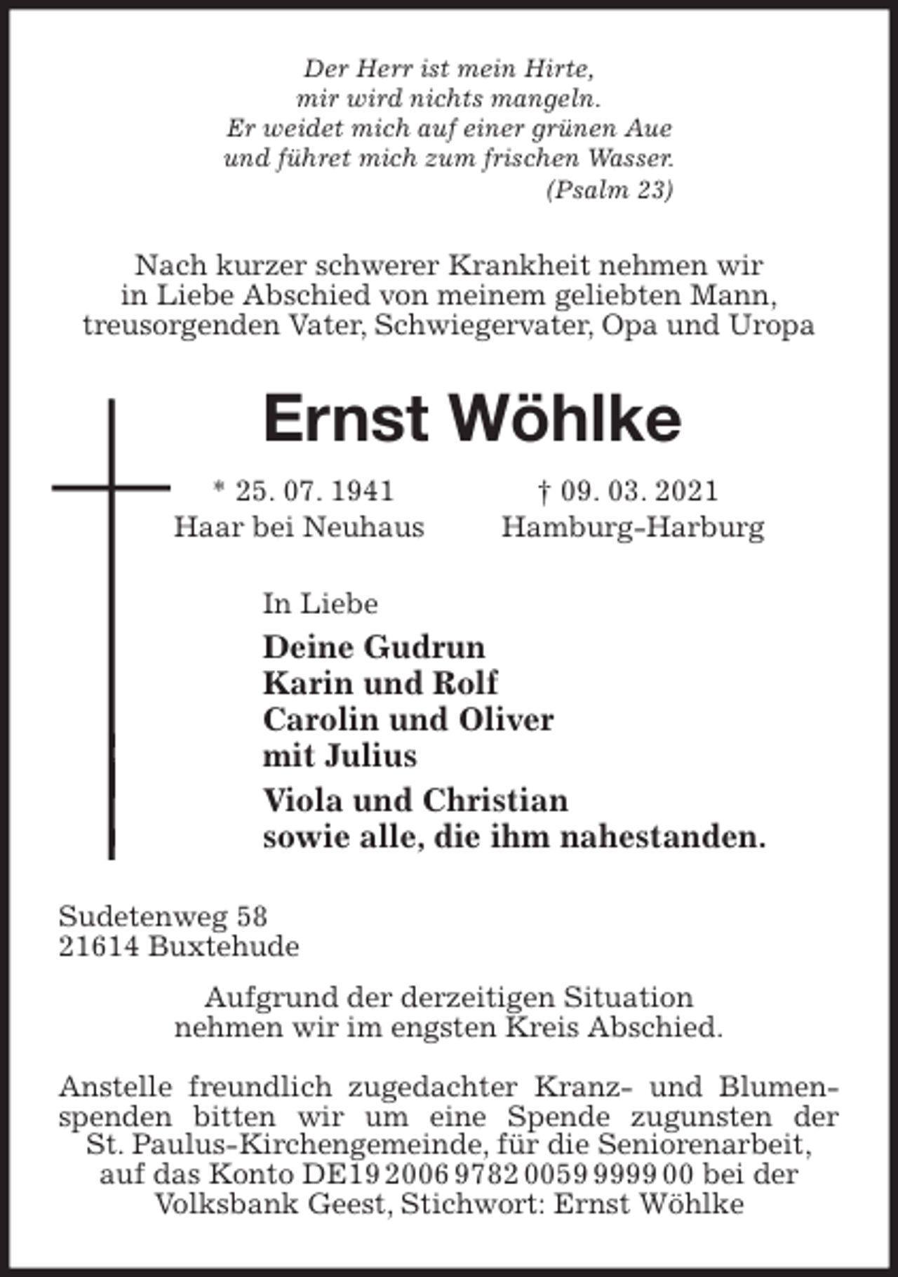 <p>Der Herr ist mein Hirte,<br />mir wird nichts mangeln.<br />Er weidet mich auf einer grünen Aue<br />und führet mich zum frischen Wasser.<br />(Psalm 23)<br />Nach kurzer schwerer Krankheit nehmen wir<br />in Liebe Abschied von meinem geliebten Mann,<br />treusorgenden Vater, Schwiegervater, Opa und Uropa<br />Ernst Wöhlke<br />* 25. 07. 1941 † 09. 03. 2021<br />Haar bei Neuhaus Hamburg-Harburg<br />In Liebe<br />Deine Gudrun<br />Karin und Rolf<br />Carolin und Oliver<br />mit Julius<br />Viola und Christian<br />sowie alle, die ihm nahestanden.<br />Sudetenweg 58<br />21614 Buxtehude<br />Aufgrund der derzeitigen Situation<br />nehmen wir im engsten Kreis Abschied.</p>
<p>Anstelle freundlich zugedachter Kranz- und Blumenspenden bitten wir um eine Spende zugunsten der<br />St. Paulus-Kirchengemeinde, für die Seniorenarbeit,<br />auf das Konto DE19 2006 9782 0059 9999 00 bei der<br />Volksbank Geest, Stichwort: Ernst Wöhlke</p>