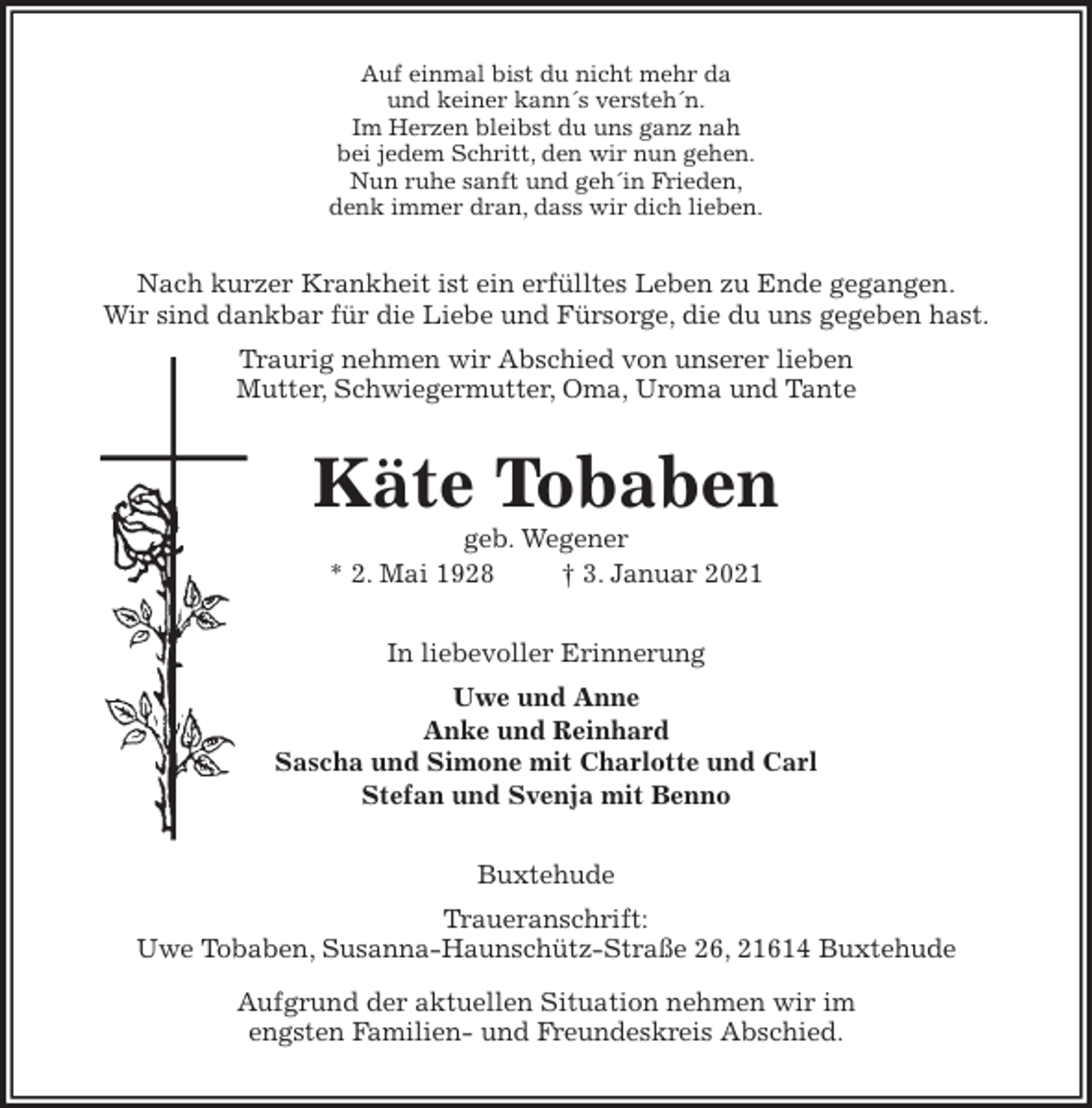 <p>Auf einmal bist du nicht mehr da<br />und keiner kann´s versteh´n.<br />Im Herzen bleibst du uns ganz nah<br />bei jedem Schritt, den wir nun gehen.<br />Nun ruhe sanft und geh´in Frieden,<br />denk immer dran, dass wir dich lieben.<br />Nach kurzer Krankheit ist ein erfülltes Leben zu Ende gegangen.<br />Wir sind dankbar für die Liebe und Fürsorge, die du uns gegeben hast.<br />Traurig nehmen wir Abschied von unserer lieben<br />Mutter, Schwiegermutter, Oma, Uroma und Tante<br />Käte Tobaben<br />geb. Wegener<br />* 2. Mai 1928 † 3. Januar 2021<br />In liebevoller Erinnerung<br />Uwe und Anne<br />Anke und Reinhard<br />Sascha und Simone mit Charlotte und Carl<br />Stefan und Svenja mit Benno<br />Buxtehude<br />Traueranschrift:<br />Uwe Tobaben, Susanna-Haunschütz-Straße 26, 21614 Buxtehude<br />Aufgrund der aktuellen Situation nehmen wir im<br />engsten Familien- und Freundeskreis Abschied.</p>