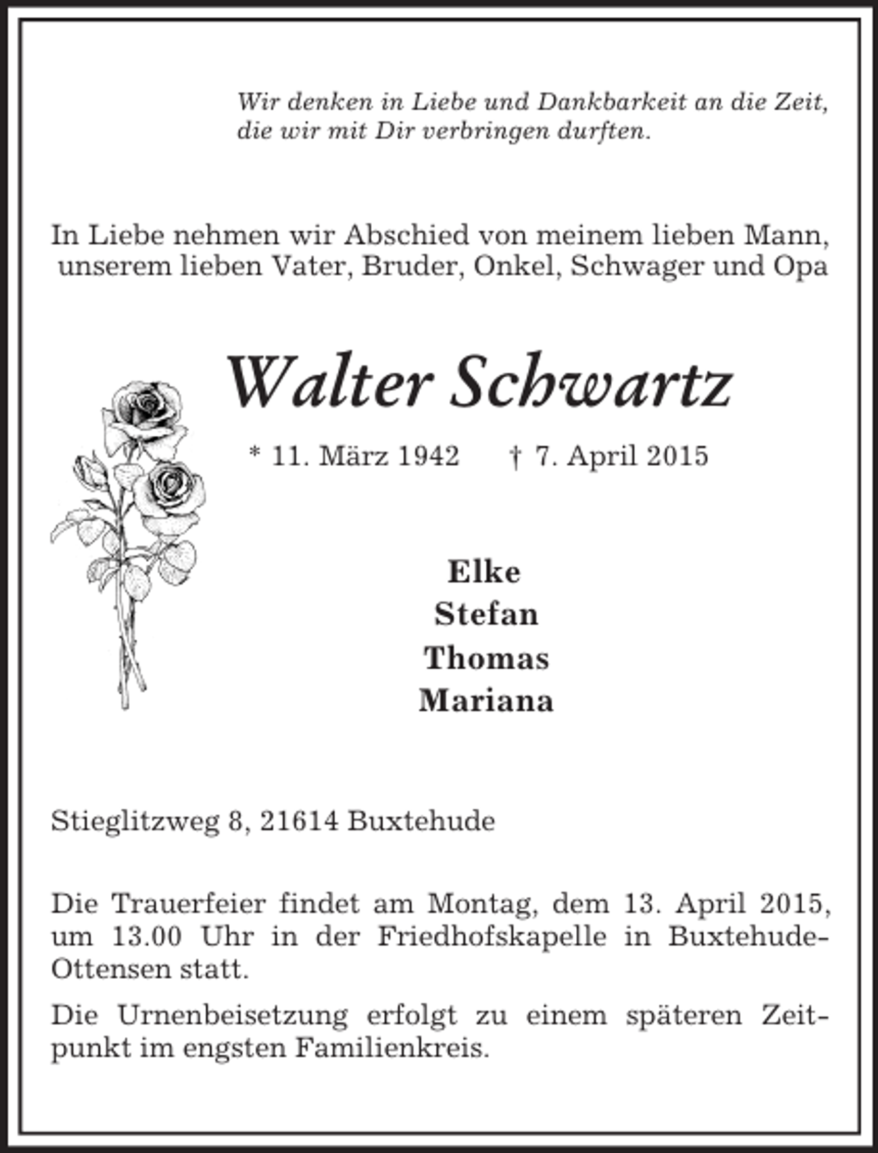 <p>Wir denken in Liebe und Dankbarkeit an die Zeit,<br />die wir mit Dir verbringen durften.<br />In Liebe nehmen wir Abschied von meinem lieben Mann, unserem lieben Vater, Bruder, Onkel, Schwager und Opa<br />Walter Schwartz<br />* 11. März 1942 † 7. April 2015<br />Elke<br />Stefan<br />Thomas<br />Mariana<br />Stieglitzweg 8, 21614 Buxtehude</p><p>Die Trauerfeier findet am Montag, dem 13. April 2015, um 13.00 Uhr in der Friedhofskapelle in Buxtehude-<br />Ottensen statt.<br />Die Urnenbeisetzung erfolgt zu einem späteren Zeitpunkt im engsten Familienkreis.</p>