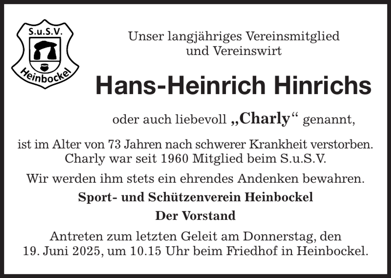<p>Unser langjähriges Vereinsmitglied<br />und Vereinswirt<br />Hans-Heinrich Hinrichs<br />oder auch liebevoll „Charly“ genannt,<br />ist im Alter von 73 Jahren nach schwerer Krankheit verstorben.<br />Charly war seit 1960 Mitglied beim S.u.S.V.<br />Wir werden ihm stets ein ehrendes Andenken bewahren.<br />Sport- und Schützenverein Heinbockel<br />Der Vorstand<br />Antreten zum letzten Geleit am Donnerstag, den<br />19. Juni 2025, um 10.15 Uhr beim Friedhof in Heinbockel.</p>