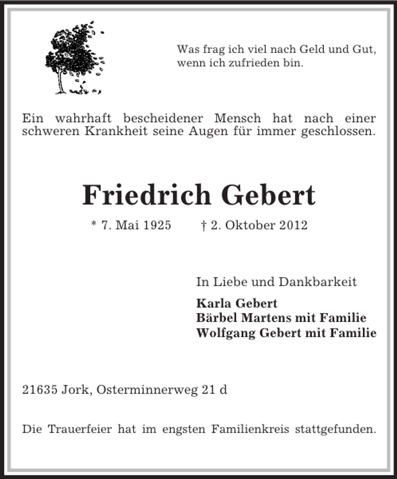 <p>Was frag ich viel nach Geld und Gut,<br />wenn ich zufrieden bin.</p><p>Ein wahrhaft bescheidener Mensch hat nach einer<br />schweren Krankheit seine Augen für immer geschlossen.</p><p>Friedrich Gebert<br />* 7. Mai 1925</p><p>† 2. Oktober 2012</p><p>In Liebe und Dankbarkeit<br />Karla Gebert<br />Bärbel Martens mit Familie<br />Wolfgang Gebert mit Familie</p><p>21635 Jork, Osterminnerweg 21 d<br />Die Trauerfeier hat im engsten Familienkreis stattgefunden.</p>