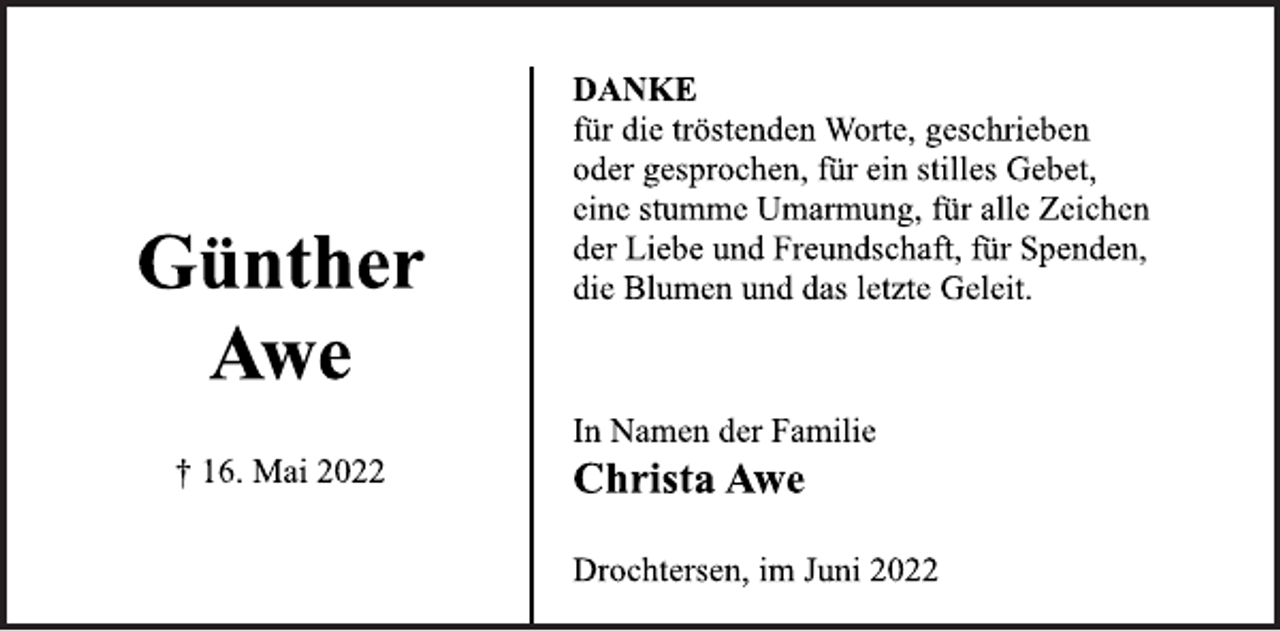 <p>Günther<br />Awe<br />† 16. Mai 2022<br />DANKE<br />für die tröstenden Worte, geschrieben<br />oder gesprochen, für ein stilles Gebet,<br />eine stumme Umarmung, für alle Zeichen<br />der Liebe und Freundschaft, für Spenden,<br />die Blumen und das letzte Geleit.<br />In Namen der Familie<br />Christa Awe<br />Drochtersen, im Juni 2022</p>