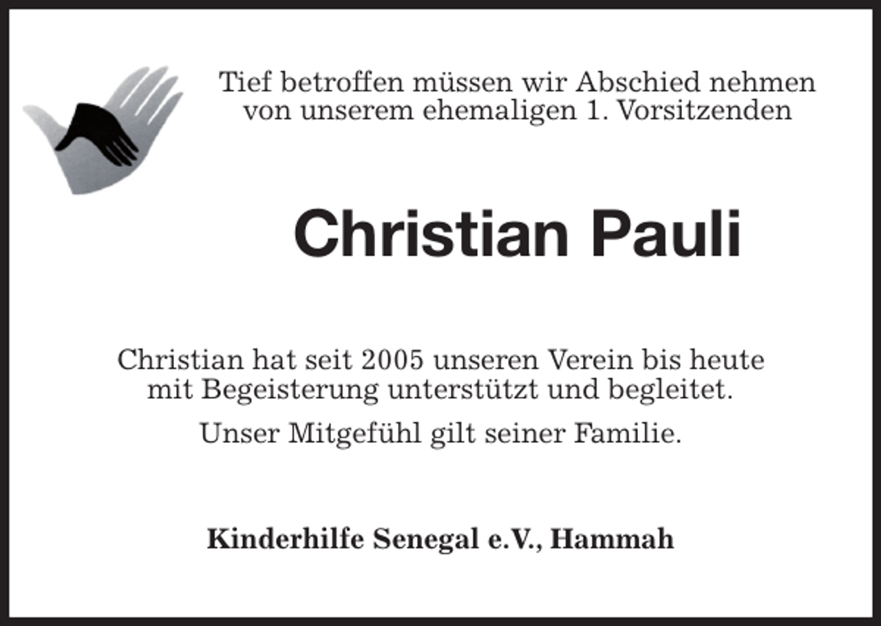 <p>Tief betroffen müssen wir Abschied nehmen<br />von unserem ehemaligen 1. Vorsitzenden<br />Christian Pauli<br />Christian hat seit 2005 unseren Verein bis heute<br />mit Begeisterung unterstützt und begleitet.<br />Unser Mitgefühl gilt seiner Familie.<br />Kinderhilfe Senegal e.V., Hammah</p>