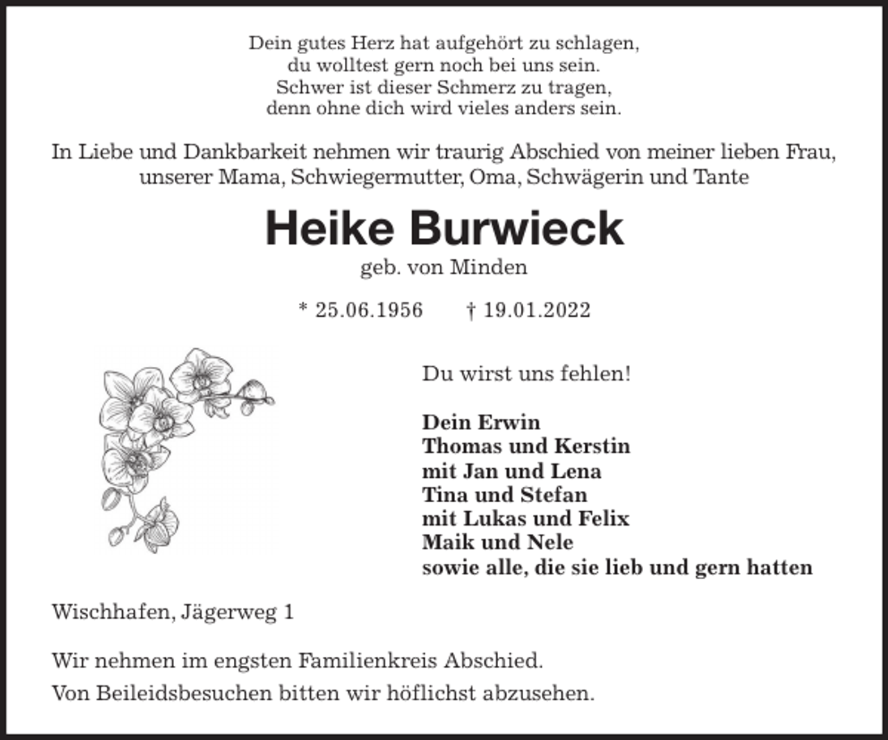 <p>Dein gutes Herz hat aufgehört zu schlagen,<br />du wolltest gern noch bei uns sein.<br />Schwer ist dieser Schmerz zu tragen,<br />denn ohne dich wird vieles anders sein.<br />In Liebe und Dankbarkeit nehmen wir traurig Abschied von meiner lieben Frau,<br />unserer Mama, Schwiegermutter, Oma, Schwägerin und Tante<br />Heike Burwieck<br />geb. von Minden</p>
<p>* 25.06.1956 † 19.01.2022<br />Du wirst uns fehlen!</p>
<p>Dein Erwin<br />Thomas und Kerstin<br />mit Jan und Lena<br />Tina und Stefan<br />mit Lukas und Felix<br />Maik und Nele<br />sowie alle, die sie lieb und gern hatten<br />Wischhafen, Jägerweg 1</p>
<p>Wir nehmen im engsten Familienkreis Abschied.<br />Von Beileidsbesuchen bitten wir höflichst abzusehen.</p>