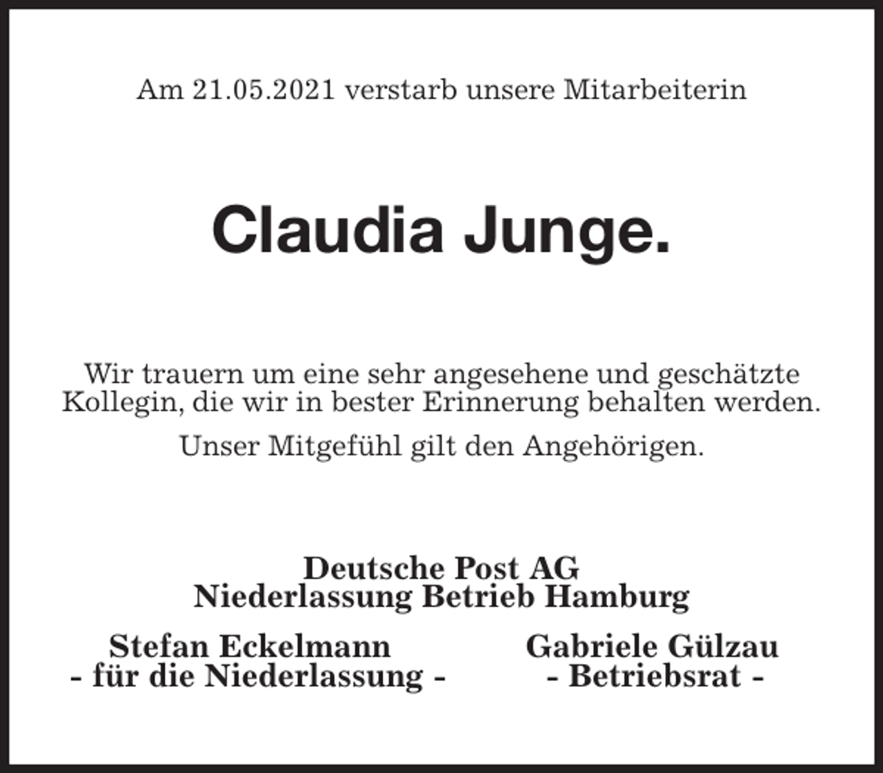 <p>Am 21.05.2021 verstarb unsere Mitarbeiterin<br />Claudia Junge.<br />Wir trauern um eine sehr angesehene und geschätzte Kollegin, die wir in bester Erinnerung behalten werden.<br />Unser Mitgefühl gilt den Angehörigen.<br />Deutsche Post AG<br />Niederlassung Betrieb Hamburg<br />Stefan Eckelmann Gabriele Gülzau<br />- für die Niederlassung - - Betriebsrat -</p>