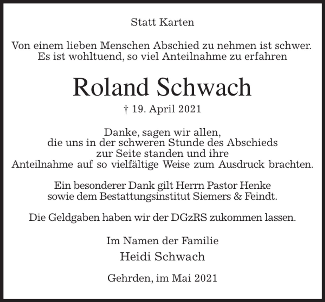 <p>Statt Karten<br />Von einem lieben Menschen Abschied zu nehmen ist schwer.<br />Es ist wohltuend, so viel Anteilnahme zu erfahren<br />Roland Schwach<br />† 19. April 2021<br />Danke, sagen wir allen,<br />die uns in der schweren Stunde des Abschieds<br />zur Seite standen und ihre<br />Anteilnahme auf so vielfältige Weise zum Ausdruck brachten.</p>
<p>Ein besonderer Dank gilt Herrn Pastor Henke<br />sowie dem Bestattungsinstitut Siemers &amp; Feindt.</p>
<p>Die Geldgaben haben wir der DGzRS zukommen lassen.<br />Im Namen der Familie<br />Heidi Schwach</p>
<p>Gehrden, im Mai 2021</p>