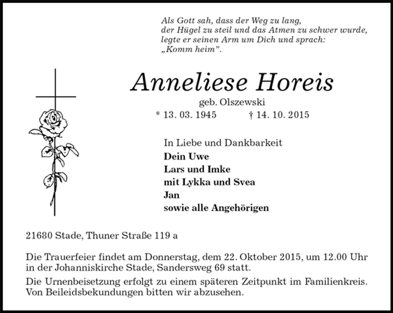<p>Als Gott sah, dass der Weg zu lang,<br />der Hügel zu steil und das Atmen zu schwer wurde,<br />legte er seinen Arm um Dich und sprach:<br />„Komm heim”.<br />Anneliese Horeis<br />geb. Olszewski<br />* 13. 03. 1945 † 14. 10. 2015<br />In Liebe und Dankbarkeit<br />Dein Uwe<br />Lars und Imke<br />mit Lykka und Svea<br />Jan<br />sowie alle Angehörigen<br />21680 Stade, Thuner Straße 119 a</p><p>Die Trauerfeier findet am Donnerstag, dem 22. Oktober 2015, um 12.00 Uhr in der Johanniskirche Stade, Sandersweg 69 statt.<br />Die Urnenbeisetzung erfolgt zu einem späteren Zeitpunkt im Familienkreis.<br />Von Beileidsbekundungen bitten wir abzusehen.</p>