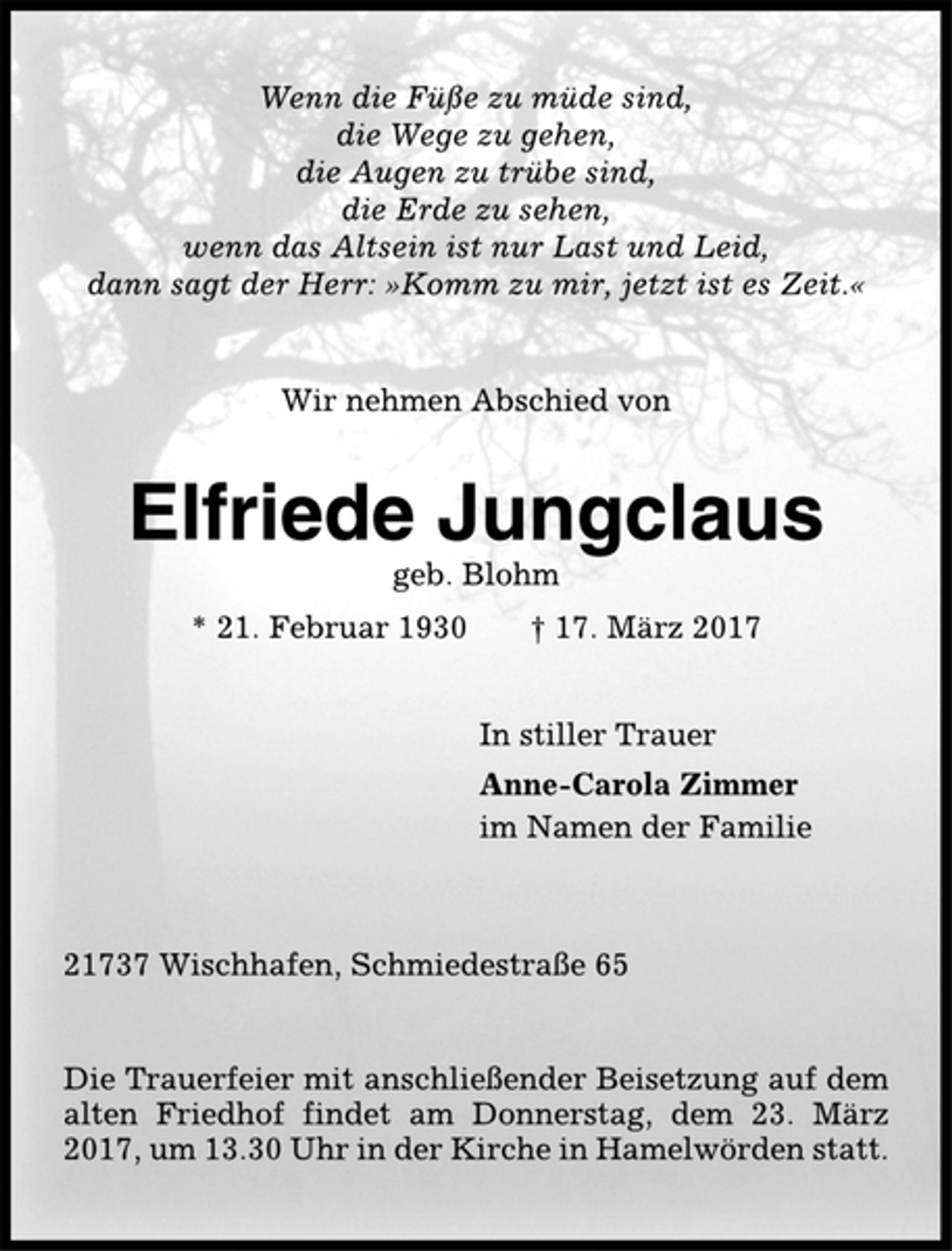<p>Wenn die Füße zu müde sind,<br />die Wege zu gehen,<br />die Augen zu trübe sind,<br />die Erde zu sehen,<br />wenn das Altsein ist nur Last und Leid,<br />dann sagt der Herr: »Komm zu mir, jetzt ist es Zeit.«<br />Wir nehmen Abschied von<br />Elfriede Jungclaus<br />geb. Blohm<br />* 21. Februar 1930 † 17. März 2017<br />In stiller Trauer<br />Anne-Carola Zimmer<br />im Namen der Familie<br />21737 Wischhafen, Schmiedestraße 65<br />Die Trauerfeier mit anschließender Beisetzung auf dem<br />alten Friedhof findet am Donnerstag, dem 23. März<br />2017, um 13.30 Uhr in der Kirche in Hamelwörden statt.</p>