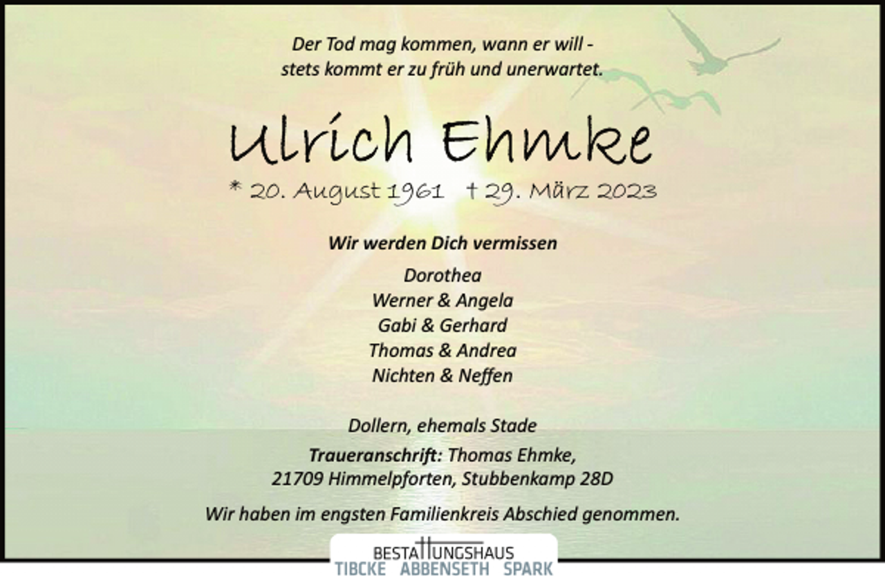 <p>Der Tod mag kommen, wann er will ­<br />stets kommt er zu früh und unerwartet.<br />Ulrich Ehmke<br />* 20. August 1961 † 29. März 2023<br />Wir werden Dich vermissen<br />Dorothea<br />Werner &amp; Angela<br />Gabi &amp; Gerhard<br />Thomas &amp; Andrea<br />Nichten &amp; Neffen<br />Dollern, ehemals Stade<br />Traueranschrift: Thomas Ehmke,<br />21709 Himmelpforten, Stubbenkamp 28D<br />Wir haben im engsten Familienkreis Abschied genommen.</p>