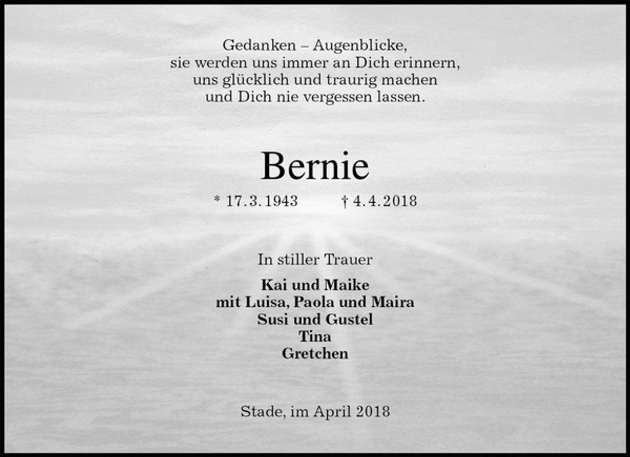 <p>Gedanken – Augenblicke,<br />sie werden uns immer an Dich erinnern,<br />uns glücklich und traurig machen<br />und Dich nie vergessen lassen.<br />Bernie<br />* 17. 3. 1943 † 4. 4. 2018<br />In stiller Trauer<br />Kai und Maike<br />mit Luisa, Paola und Maira<br />Susi und Gustel<br />Tina<br />Gretchen<br />Stade, im April 2018</p>