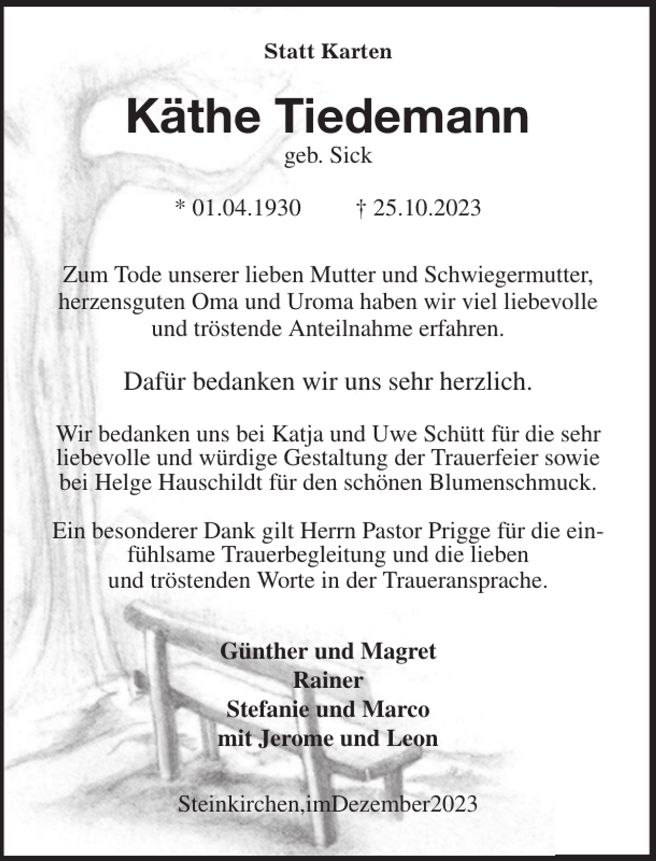 <p>Statt Karten<br />Käthe Tiedemann<br />geb. Sick</p><p>* 01.04.1930 † 25.10.2023<br />Zum Tode unserer lieben Mutter und Schwiegermutter, herzensguten Oma und Uroma haben wir viel liebevolle und tröstende Anteilnahme erfahren.</p><p>Dafür bedanken wir uns sehr herzlich.</p><p>Wir bedanken uns bei Katja und Uwe Schütt für die sehr liebevolle und würdige Gestaltung der Trauerfeier sowie bei Helge Hauschildt für den schönen Blumenschmuck.</p><p>Ein besonderer Dank gilt Herrn Pastor Prigge für die einfühlsame Trauerbegleitung und die lieben<br />und tröstenden Worte in der Traueransprache.<br />Günther und Magret<br />Rainer<br />Stefanie und Marco<br />mit Jerome und Leon<br />Steinkirchen,imDezember2023</p>