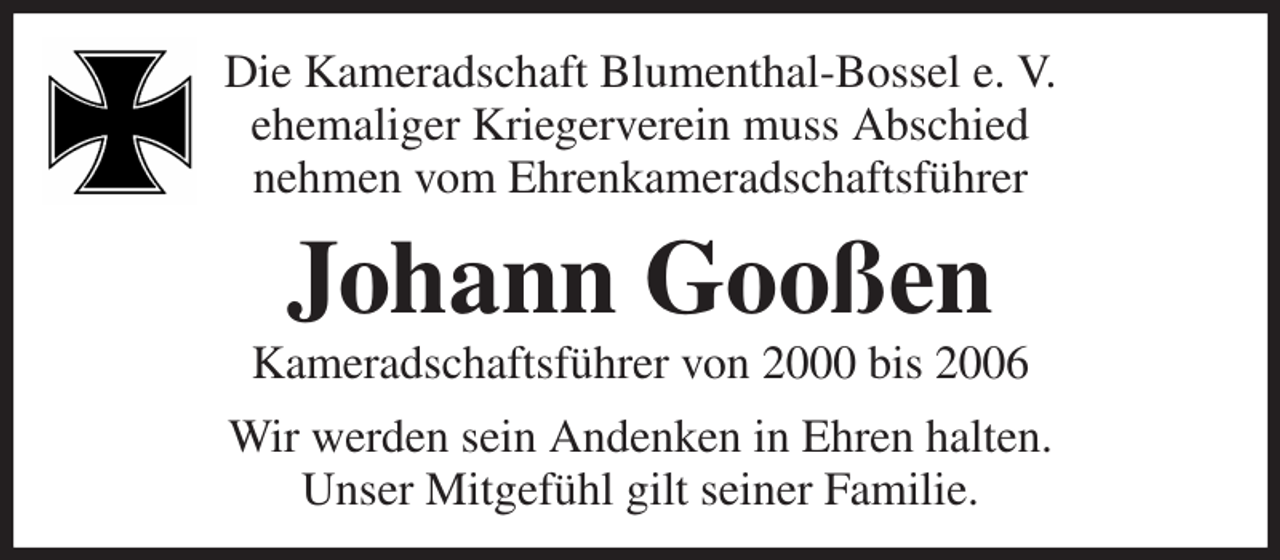 <p>Die Kameradschaft Blumenthal-Bossel e. V.<br />ehemaliger Kriegerverein muss Abschied<br />nehmen vom Ehrenkameradschaftsführer<br />Johann Gooßen<br />Kameradschaftsführer von 2000 bis 2006<br />Wir werden sein Andenken in Ehren halten.<br />Unser Mitgefühl gilt seiner Familie.</p>