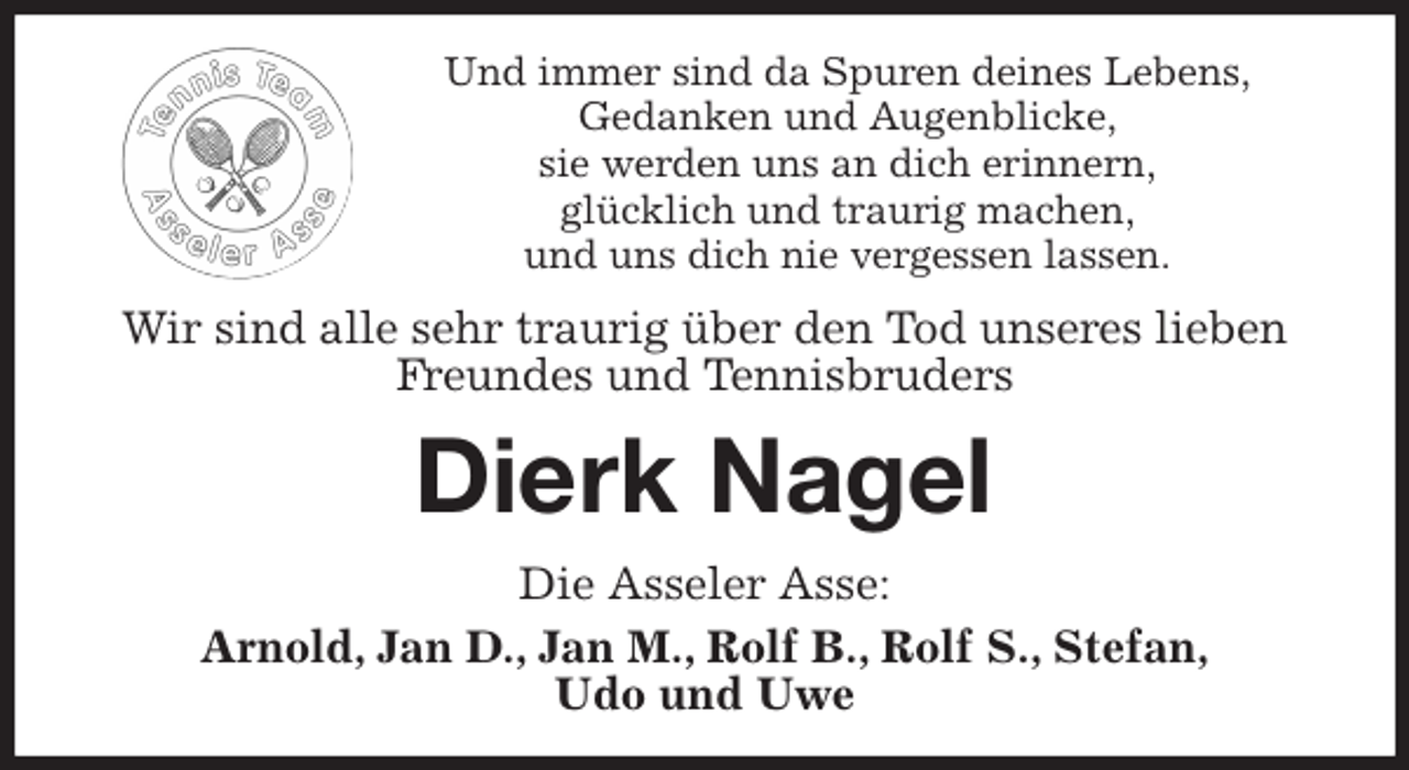 <p>Und immer sind da Spuren deines Lebens,<br />Gedanken und Augenblicke,<br />sie werden uns an dich erinnern,<br />glücklich und traurig machen,<br />und uns dich nie vergessen lassen.<br />Wir sind alle sehr traurig über den Tod unseres lieben Freundes und Tennisbruders<br />Dierk Nagel<br />Die Asseler Asse:<br />Arnold, Jan D., Jan M., Rolf B., Rolf S., Stefan,<br />Udo und Uwe</p>