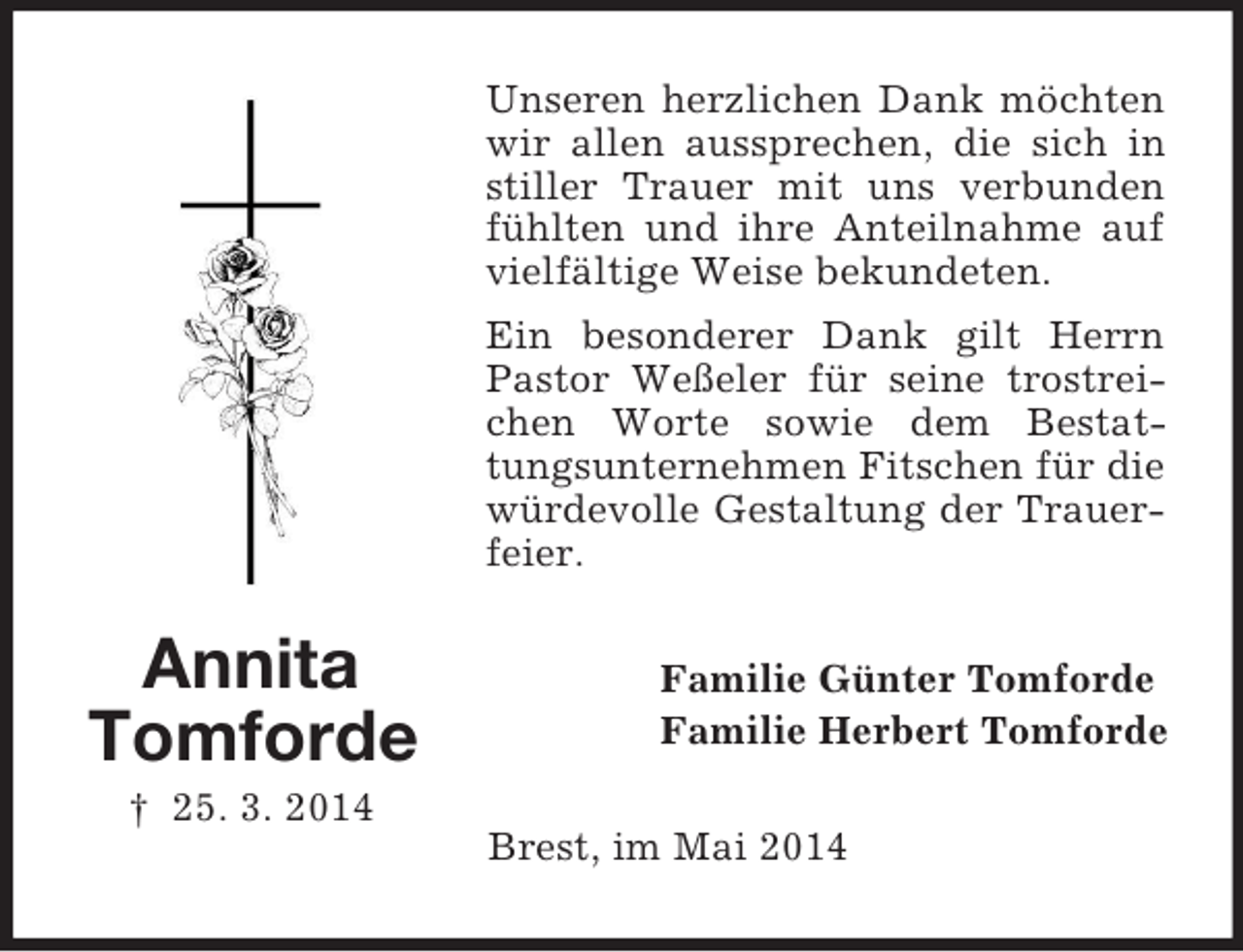 <p>Annita<br />Tomforde<br />† 25. 3. 2014<br />Unseren herzlichen Dank möchten wir allen aussprechen, die sich in stiller Trauer mit uns verbunden fühlten und ihre Anteilnahme auf vielfältige Weise bekundeten.<br />Ein besonderer Dank gilt Herrn Pastor Weßeler für seine trostreichen Worte sowie dem Bestattungsunternehmen Fitschen für die würdevolle Gestaltung der Trauerfeier.<br />Familie Günter Tomforde<br />Familie Herbert Tomforde<br />Brest, im Mai 2014</p>