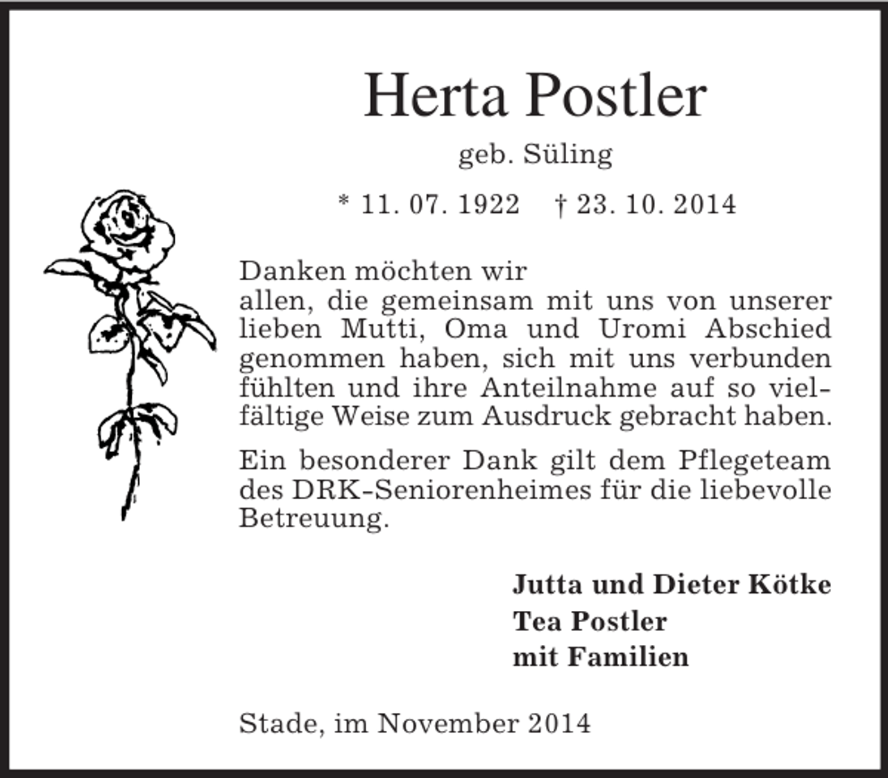<p>Herta Postler<br />geb. Süling<br />* 11. 07. 1922 † 23. 10. 2014<br />Danken möchten wir<br />allen, die gemeinsam mit uns von unserer lieben Mutti, Oma und Uromi Abschied genommen haben, sich mit uns verbunden fühlten und ihre Anteilnahme auf so vielfältige Weise zum Ausdruck gebracht haben. Ein besonderer Dank gilt dem Pflegeteam des DRK-Seniorenheimes für die liebevolle Betreuung.<br />Jutta und Dieter Kötke<br />Tea Postler<br />mit Familien<br />Stade, im November 2014</p>