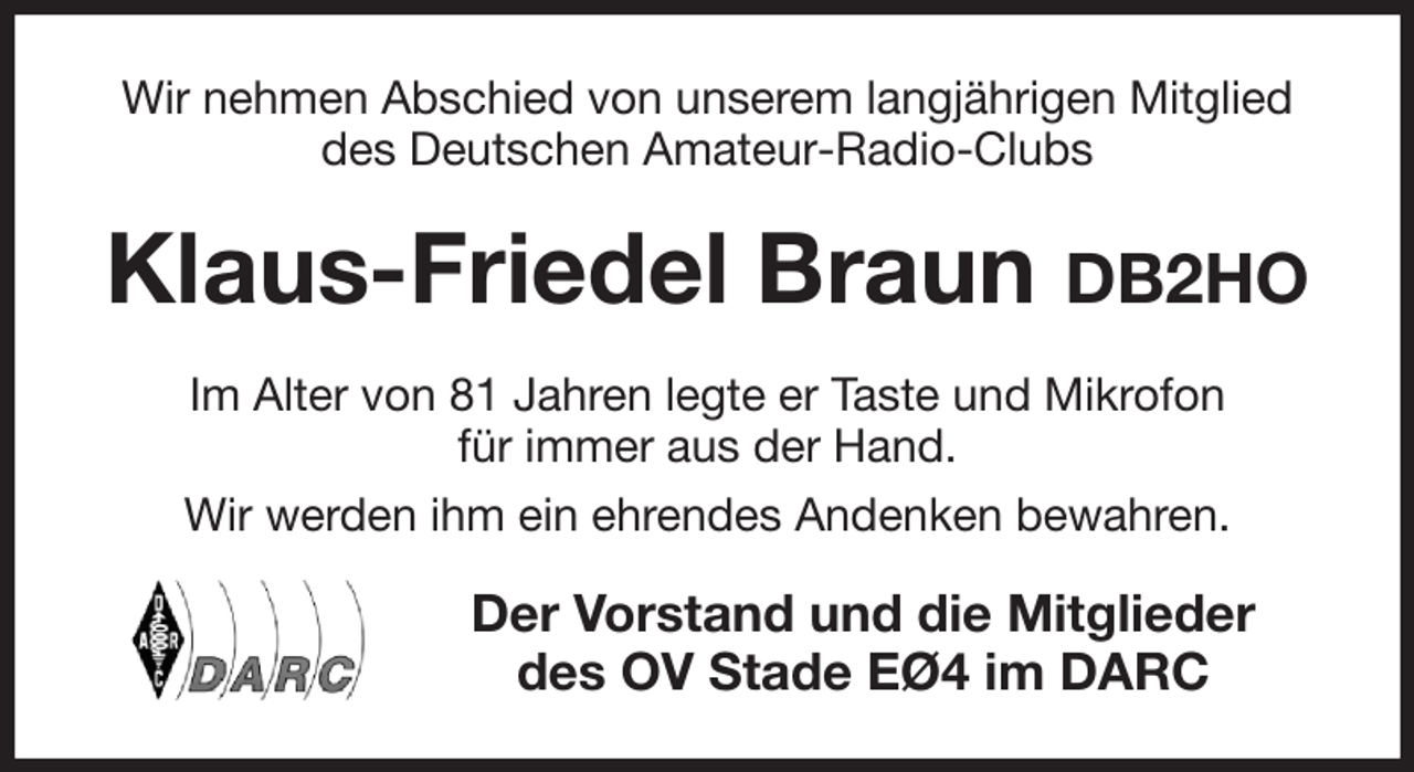 <p>Wir nehmen Abschied von unserem langjährigen Mitglied des Deutschen Amateur-Radio-Clubs<br />Klaus-Friedel Braun DB2HO<br />Im Alter von 81 Jahren legte er Taste und Mikrofon<br />für immer aus der Hand.<br />Wir werden ihm ein ehrendes Andenken bewahren.<br />Der Vorstand und die Mitglieder<br />des OV Stade EØ4 im DARC</p>