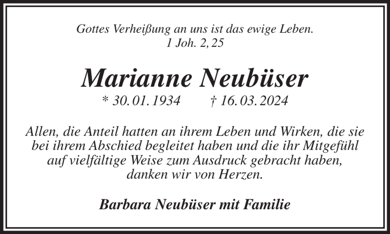 <p>Gottes Verheißung an uns ist das ewige Leben.<br />1 Joh. 2, 25<br />Marianne Neubüser<br />* 30. 01. 1934 † 16. 03. 2024<br />Allen, die Anteil hatten an ihrem Leben und Wirken, die sie bei ihrem Abschied begleitet haben und die ihr Mitgefühl<br />auf vielfältige Weise zum Ausdruck gebracht haben,<br />danken wir von Herzen.<br />Barbara Neubüser mit Familie</p>