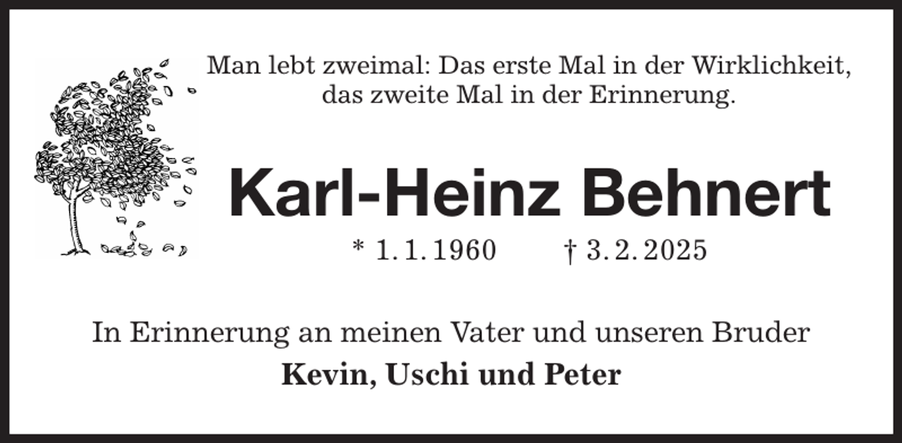 <p>Man lebt zweimal: Das erste Mal in der Wirklichkeit,<br />das zweite Mal in der Erinnerung.<br />Karl-Heinz Behnert<br />* 1. 1. 1960 † 3. 2. 2025<br />In Erinnerung an meinen Vater und unseren Bruder<br />Kevin, Uschi und Peter</p>