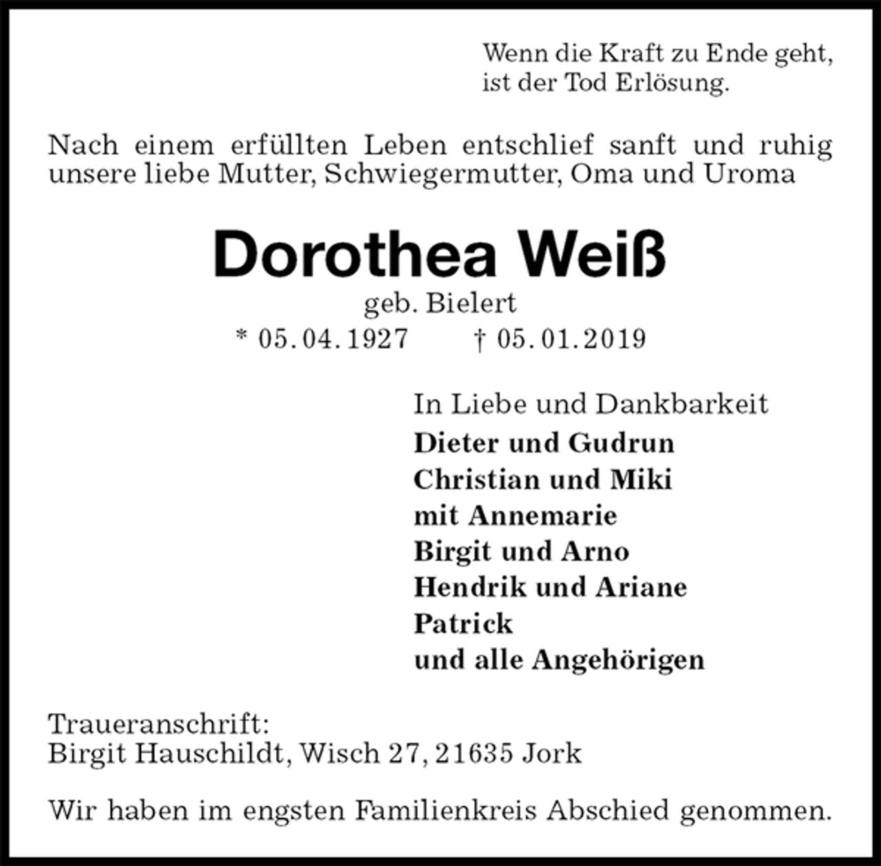 <p>Wenn die Kraft zu Ende geht,<br />ist der Tod Erlösung.<br />Nach einem erfüllten Leben entschlief sanft und ruhig unsere liebe Mutter, Schwiegermutter, Oma und Uroma<br />Dorothea Weiß<br />geb. Bielert<br />* 05. 04. 1927 † 05. 01. 2019<br />In Liebe und Dankbarkeit<br />Dieter und Gudrun<br />Christian und Miki<br />mit Annemarie<br />Birgit und Arno<br />Hendrik und Ariane<br />Patrick<br />und alle Angehörigen<br />Traueranschrift:<br />Birgit Hauschildt, Wisch 27, 21635 Jork</p><p>Wir haben im engsten Familienkreis Abschied genommen.</p>