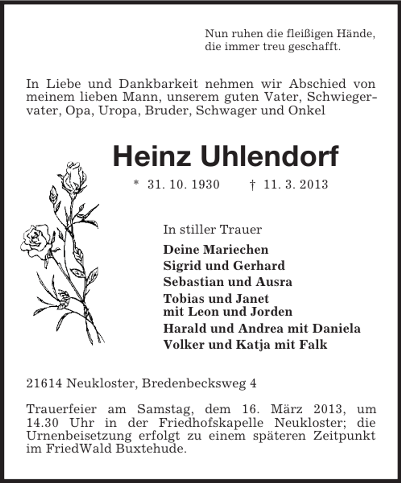 <p>Nun ruhen die fleißigen Hände,<br />die immer treu geschafft.<br />In Liebe und Dankbarkeit nehmen wir Abschied von meinem lieben Mann, unserem guten Vater, Schwiegervater, Opa, Uropa, Bruder, Schwager und Onkel<br />Heinz Uhlendorf<br />* 31. 10. 1930 † 11. 3. 2013<br />In stiller Trauer<br />Deine Mariechen<br />Sigrid und Gerhard<br />Sebastian und Ausra<br />Tobias und Janet<br />mit Leon und Jorden<br />Harald und Andrea mit Daniela<br />Volker und Katja mit Falk<br />21614 Neukloster, Bredenbecksweg 4</p><p>Trauerfeier am Samstag, dem 16. März 2013, um<br />14.30 Uhr in der Friedhofskapelle Neukloster; die<br />Urnenbeisetzung erfolgt zu einem späteren Zeitpunkt im FriedWald Buxtehude.</p>
