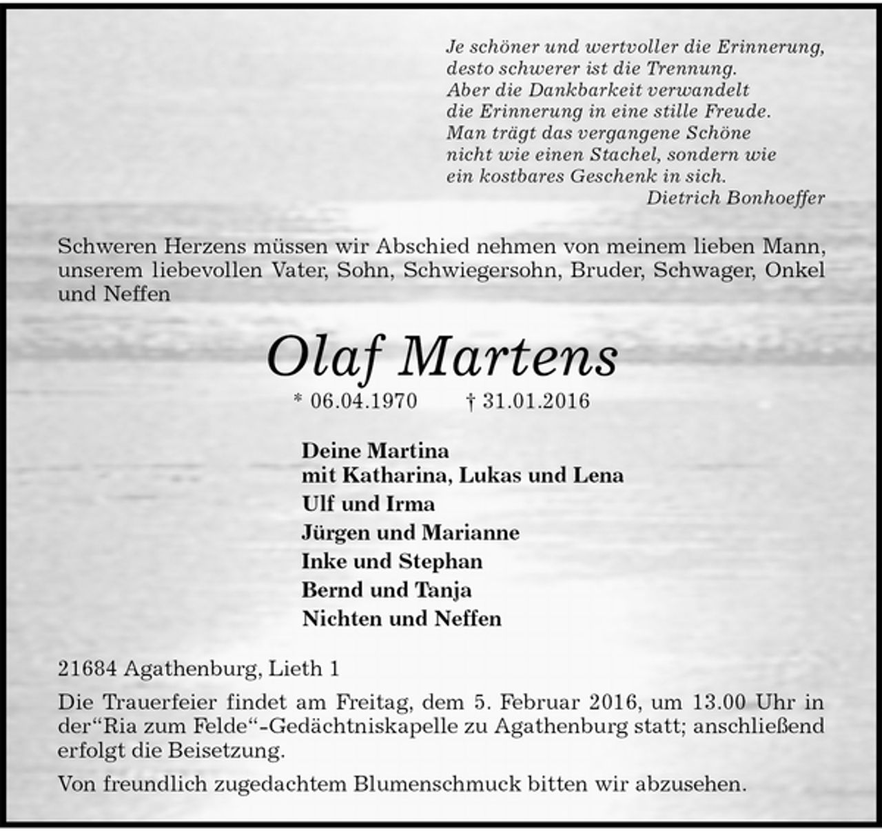 <p>Je schöner und wertvoller die Erinnerung,<br />desto schwerer ist die Trennung.<br />Aber die Dankbarkeit verwandelt<br />die Erinnerung in eine stille Freude.<br />Man trägt das vergangene Schöne<br />nicht wie einen Stachel, sondern wie<br />ein kostbares Geschenk in sich.<br />Dietrich Bonhoeffer<br />Schweren Herzens müssen wir Abschied nehmen von meinem lieben Mann, unserem liebevollen Vater, Sohn, Schwiegersohn, Bruder, Schwager, Onkel und Neffen<br />Olaf Martens<br />* 06.04.1970 † 31.01.2016<br />Deine Martina<br />mit Katharina, Lukas und Lena<br />Ulf und Irma<br />Jürgen und Marianne<br />Inke und Stephan<br />Bernd und Tanja<br />Nichten und Neffen<br />21684 Agathenburg, Lieth 1<br />Die Trauerfeier findet am Freitag, dem 5. Februar 2016, um 13.00 Uhr in der“Ria zum Felde“-Gedächtniskapelle zu Agathenburg statt; anschließend erfolgt die Beisetzung.<br />Von freundlich zugedachtem Blumenschmuck bitten wir abzusehen.</p>