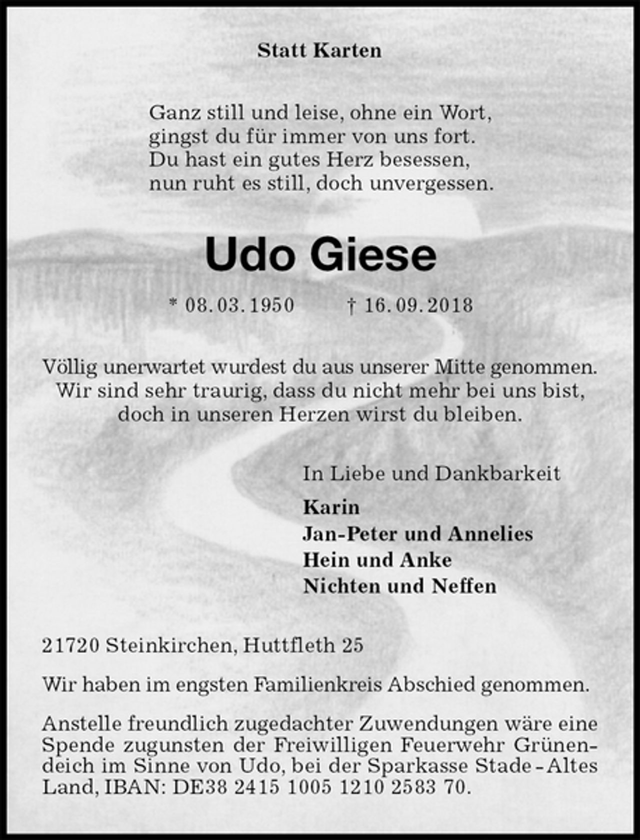 <p>Statt Karten<br />Ganz still und leise, ohne ein Wort,<br />gingst du für immer von uns fort.<br />Du hast ein gutes Herz besessen,<br />nun ruht es still, doch unvergessen.<br />Udo Giese<br />* 08. 03. 1950 † 16. 09. 2018<br />Völlig unerwartet wurdest du aus unserer Mitte genommen.<br />Wir sind sehr traurig, dass du nicht mehr bei uns bist,<br />doch in unseren Herzen wirst du bleiben.<br />In Liebe und Dankbarkeit<br />Karin<br />Jan-Peter und Annelies<br />Hein und Anke<br />Nichten und Neffen<br />21720 Steinkirchen, Huttfleth 25<br />Wir haben im engsten Familienkreis Abschied genommen.<br />Anstelle freundlich zugedachter Zuwendungen wäre eine<br />Spende zugunsten der Freiwilligen Feuerwehr Grünendeich im Sinne von Udo, bei der Sparkasse Stade - Altes Land, IBAN: DE38 2415 1005 1210 2583 70.</p>