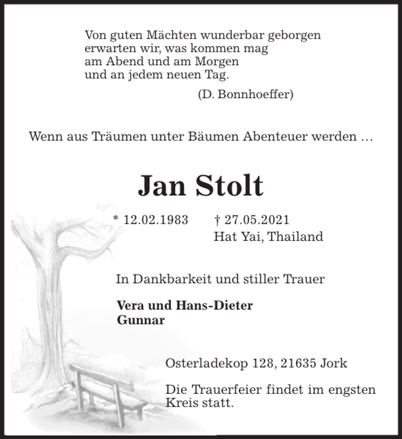 <p>Von guten Mächten wunderbar geborgen<br />erwarten wir, was kommen mag<br />am Abend und am Morgen<br />und an jedem neuen Tag.<br />(D. Bonnhoeffer)<br />Wenn aus Träumen unter Bäumen Abenteuer werden …<br />Jan Stolt<br />* 12.02.1983 † 27.05.2021<br />Hat Yai, Thailand<br />In Dankbarkeit und stiller Trauer</p>
<p>Vera und Hans-Dieter<br />Gunnar<br />Osterladekop 128, 21635 Jork</p>
<p>Die Trauerfeier findet im engsten Kreis statt.</p>