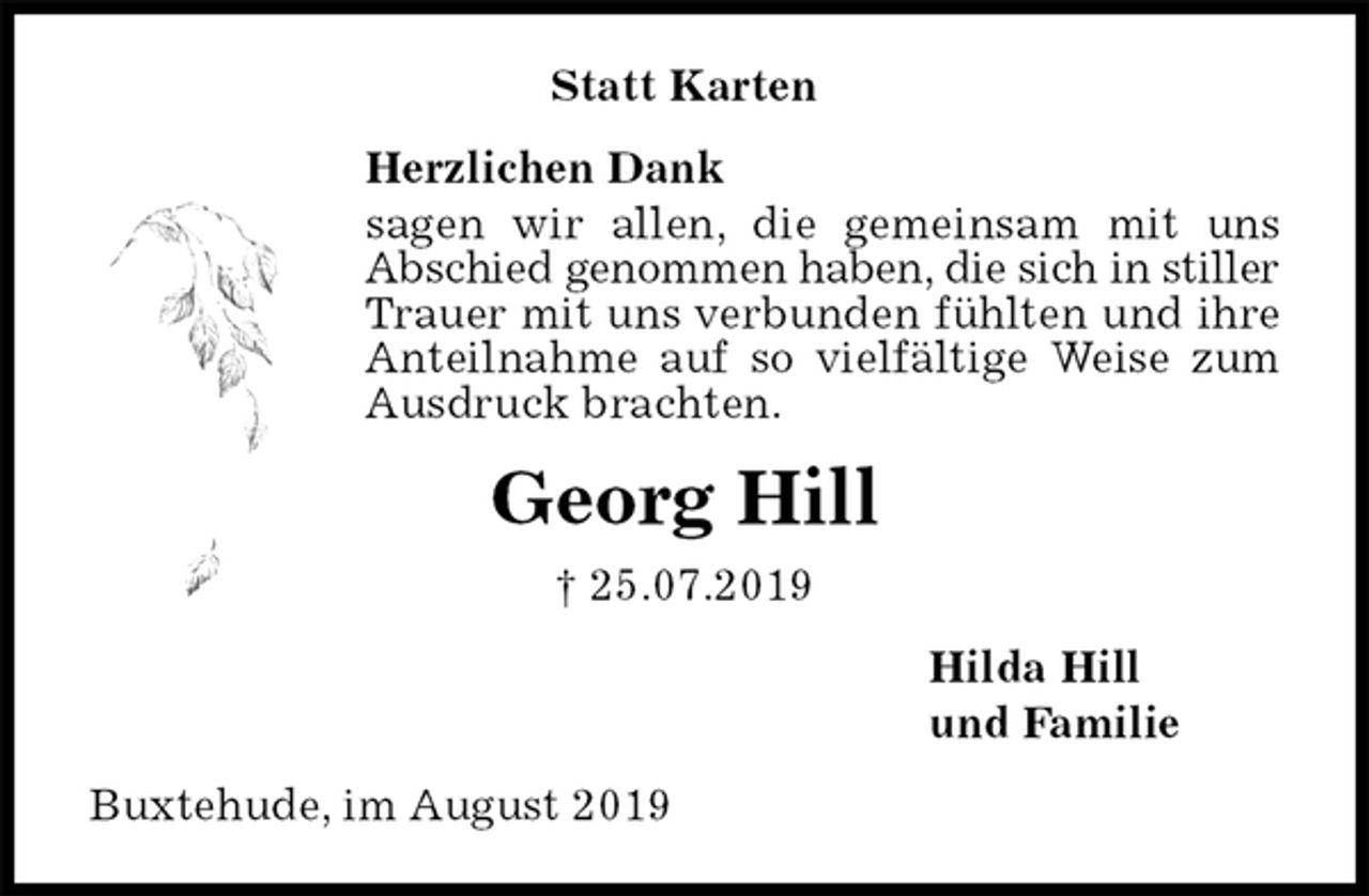 <p>Statt Karten<br />Herzlichen Dank<br />sagen wir allen, die gemeinsam mit uns Abschied genommen haben, die sich in stiller Trauer mit uns verbunden fühlten und ihre Anteilnahme auf so vielfältige Weise zum Ausdruck brachten.<br />Georg Hill<br />† 25.07.2019<br />Hilda Hill<br />und Familie<br />Buxtehude, im August 2019</p>