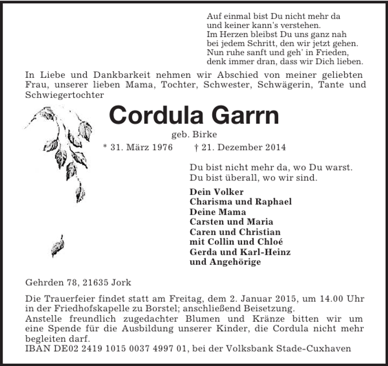 <p>Auf einmal bist Du nicht mehr da<br />und keiner kann's verstehen.<br />Im Herzen bleibst Du uns ganz nah<br />bei jedem Schritt, den wir jetzt gehen.<br />Nun ruhe sanft und geh' in Frieden,<br />denk immer dran, dass wir Dich lieben.<br />In Liebe und Dankbarkeit nehmen wir Abschied von meiner geliebten Frau, unserer lieben Mama, Tochter, Schwester, Schwägerin, Tante und Schwiegertochter<br />Cordula Garrn<br />geb. Birke<br />* 31. März 1976 † 21. Dezember 2014<br />Du bist nicht mehr da, wo Du warst.<br />Du bist überall, wo wir sind.<br />Dein Volker<br />Charisma und Raphael<br />Deine Mama<br />Carsten und Maria<br />Caren und Christian<br />mit Collin und Chloé<br />Gerda und Karl-Heinz<br />und Angehörige<br />Gehrden 78, 21635 Jork<br />Die Trauerfeier findet statt am Freitag, dem 2. Januar 2015, um 14.00 Uhr in der Friedhofskapelle zu Borstel; anschließend Beisetzung.<br />Anstelle freundlich zugedachter Blumen und Kränze bitten wir um<br />eine Spende für die Ausbildung unserer Kinder, die Cordula nicht mehr<br />begleiten darf.<br />IBAN DE02 2419 1015 0037 4997 01, bei der Volksbank Stade-Cuxhaven</p>