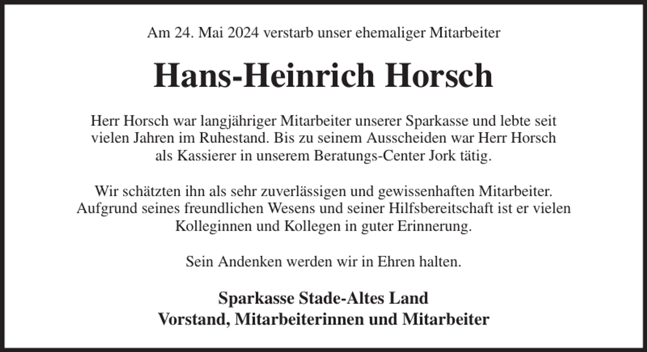 <p>Am 24. Mai 2024 verstarb unser ehemaliger Mitarbeiter<br />Hans-Heinrich Horsch<br />Herr Horsch war langjähriger Mitarbeiter unserer Sparkasse und lebte seit<br />vielen Jahren im Ruhestand. Bis zu seinem Ausscheiden war Herr Horsch<br />als Kassierer in unserem Beratungs-Center Jork tätig.</p><p>Wir schätzten ihn als sehr zuverlässigen und gewissenhaften Mitarbeiter.<br />Aufgrund seines freundlichen Wesens und seiner Hilfsbereitschaft ist er vielen<br />Kolleginnen und Kollegen in guter Erinnerung.</p><p>Sein Andenken werden wir in Ehren halten.<br />Sparkasse Stade-Altes Land<br />Vorstand, Mitarbeiterinnen und Mitarbeiter</p>