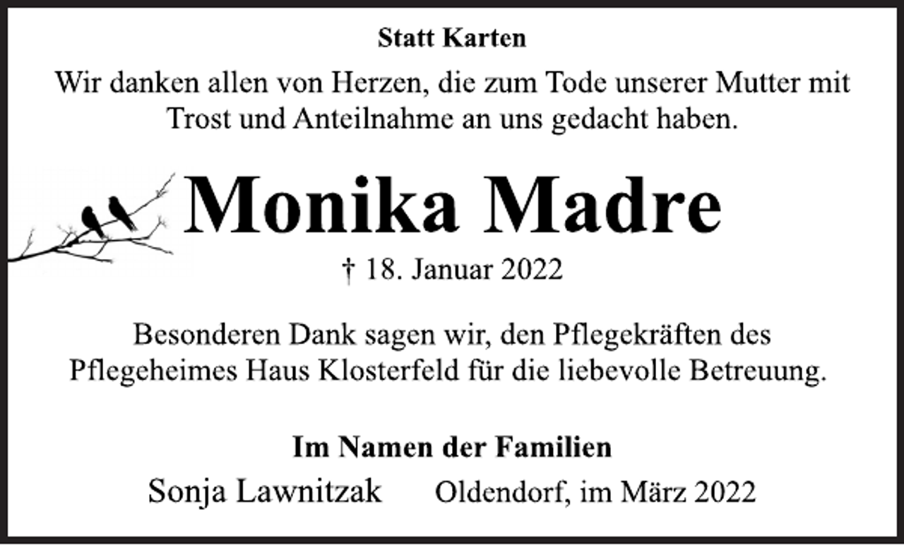 <p>Statt Karten<br />Wir danken allen von Herzen, die zum Tode unserer Mutter mit<br />Trost und Anteilnahme an uns gedacht haben.<br />Monika Madre<br />† 18. Januar 2022<br />Besonderen Dank sagen wir, den Pflegekräften des<br />Pflegeheimes Haus Klosterfeld für die liebevolle Betreuung.<br />Im Namen der Familien<br />Sonja Lawnitzak Oldendorf, im März 2022</p>