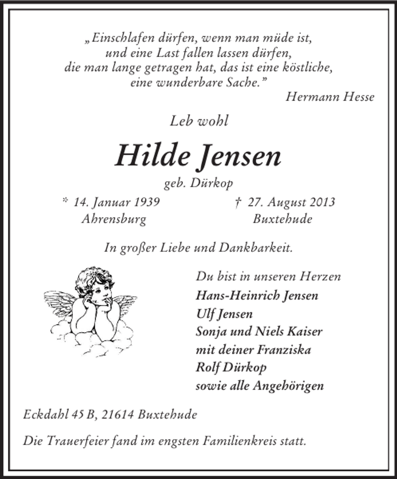 <p>„Einschlafen dürfen, wenn man müde ist,<br />und eine Last fallen lassen dürfen,<br />die man lange getragen hat, das ist eine köstliche,<br />eine wunderbare Sache.”<br />Hermann Hesse<br />Leb wohl<br />Hilde Jensen<br />geb. Dürkop<br />* 14. Januar 1939 † 27. August 2013<br />Ahrensburg Buxtehude<br />In großer Liebe und Dankbarkeit.<br />Du bist in unseren Herzen<br />Hans-Heinrich Jensen<br />Ulf Jensen<br />Sonja und Niels Kaiser<br />mit deiner Franziska<br />Rolf Dürkop<br />sowie alle Angehörigen<br />Eckdahl 45 B, 21614 Buxtehude</p><p>Die Trauerfeier fand im engsten Familienkreis statt.</p>