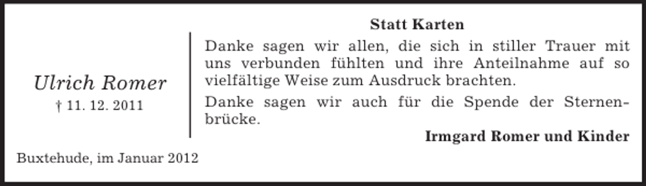 <p>Ulrich Romer<br />† 11. 12. 2011</p><p>Buxtehude, im Januar 2012</p><p>Statt Karten<br />Danke sagen wir allen, die sich in stiller Trauer mit<br />uns verbunden fühlten und ihre Anteilnahme auf so<br />vielfältige Weise zum Ausdruck brachten.<br />Danke sagen wir auch für die Spende der Sternenbrücke.<br />Irmgard Romer und Kinder</p>
