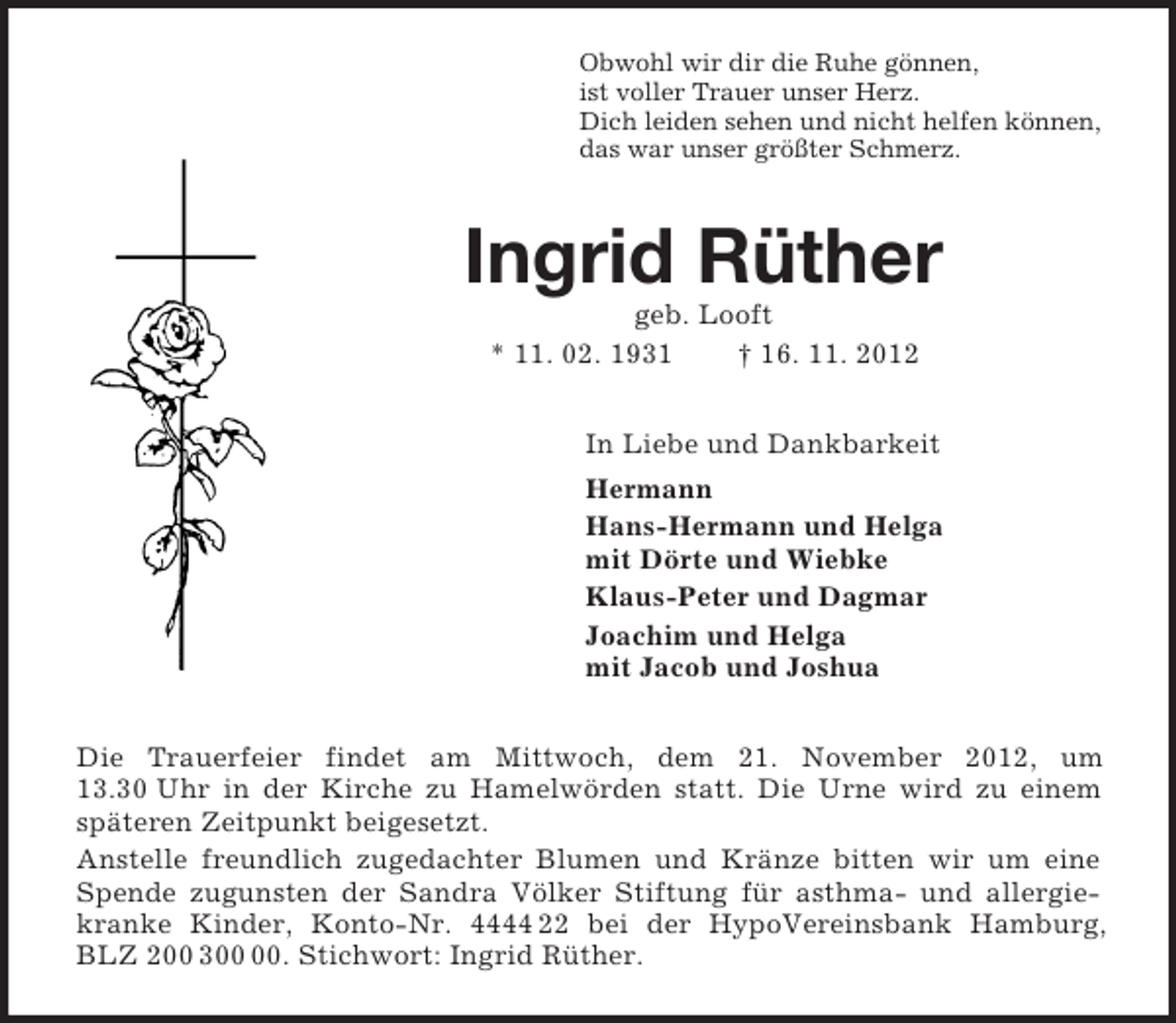 <p>Obwohl wir dir die Ruhe gönnen,<br />ist voller Trauer unser Herz.<br />Dich leiden sehen und nicht helfen können,<br />das war unser größter Schmerz.<br />Ingrid Rüther<br />geb. Looft<br />* 11. 02. 1931 † 16. 11. 2012<br />In Liebe und Dankbarkeit<br />Hermann<br />Hans-Hermann und Helga<br />mit Dörte und Wiebke<br />Klaus-Peter und Dagmar<br />Joachim und Helga<br />mit Jacob und Joshua<br />Die Trauerfeier findet am Mittwoch, dem 21. November 2012, um 13.30 Uhr in der Kirche zu Hamelwörden statt. Die Urne wird zu einem späteren Zeitpunkt beigesetzt.<br />Anstelle freundlich zugedachter Blumen und Kränze bitten wir um eine Spende zugunsten der Sandra Völker Stiftung für asthma- und allergiekranke Kinder, Konto-Nr. 4444 22 bei der HypoVereinsbank Hamburg, BLZ 200 300 00. Stichwort: Ingrid Rüther.</p>