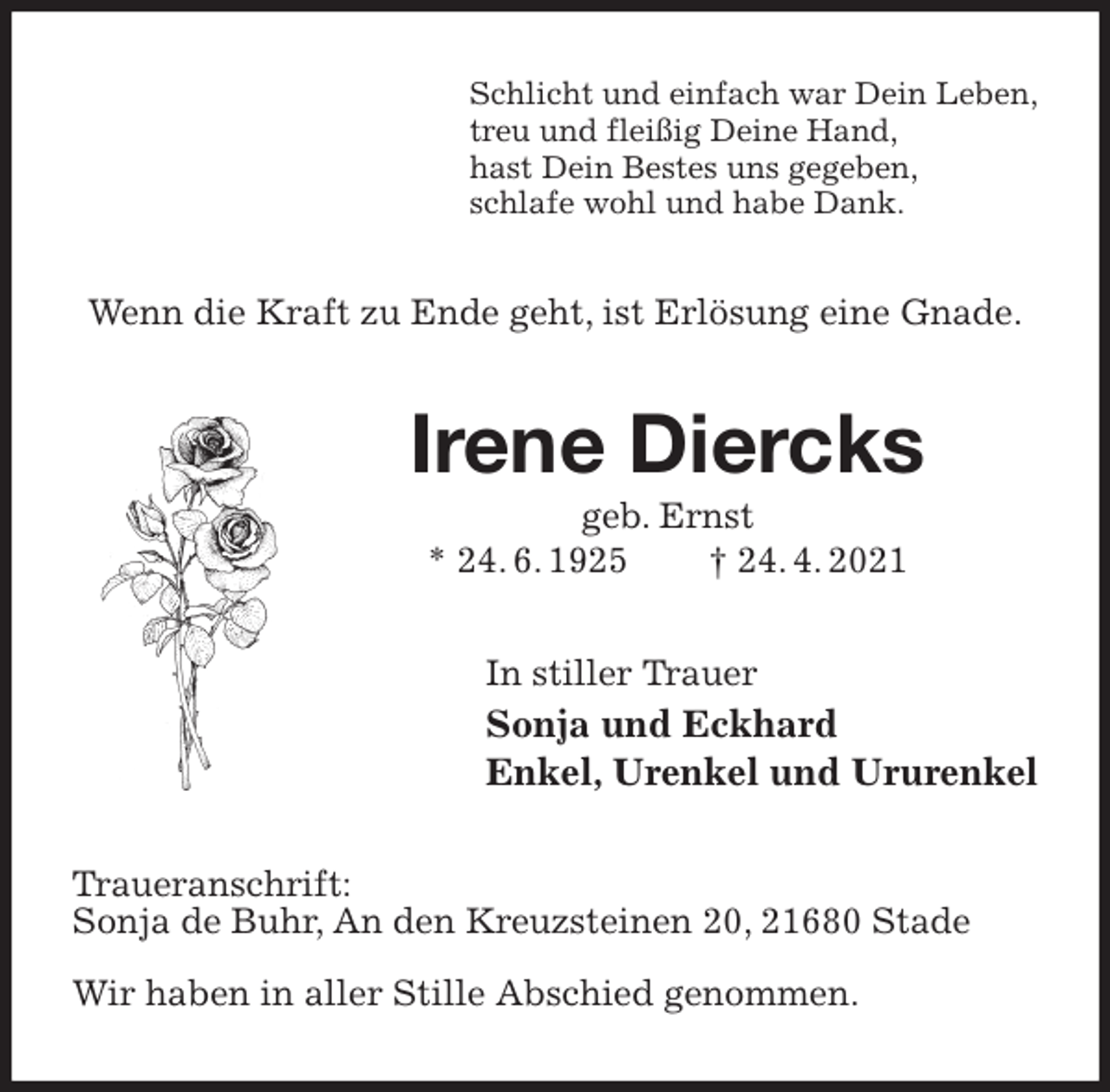 <p>Schlicht und einfach war Dein Leben,<br />treu und fleißig Deine Hand,<br />hast Dein Bestes uns gegeben,<br />schlafe wohl und habe Dank.<br />Wenn die Kraft zu Ende geht, ist Erlösung eine Gnade.<br />Irene Diercks<br />geb. Ernst<br />* 24. 6. 1925 † 24. 4. 2021<br />In stiller Trauer<br />Sonja und Eckhard<br />Enkel, Urenkel und Ururenkel<br />Traueranschrift:<br />Sonja de Buhr, An den Kreuzsteinen 20, 21680 Stade</p>
<p>Wir haben in aller Stille Abschied genommen.</p>