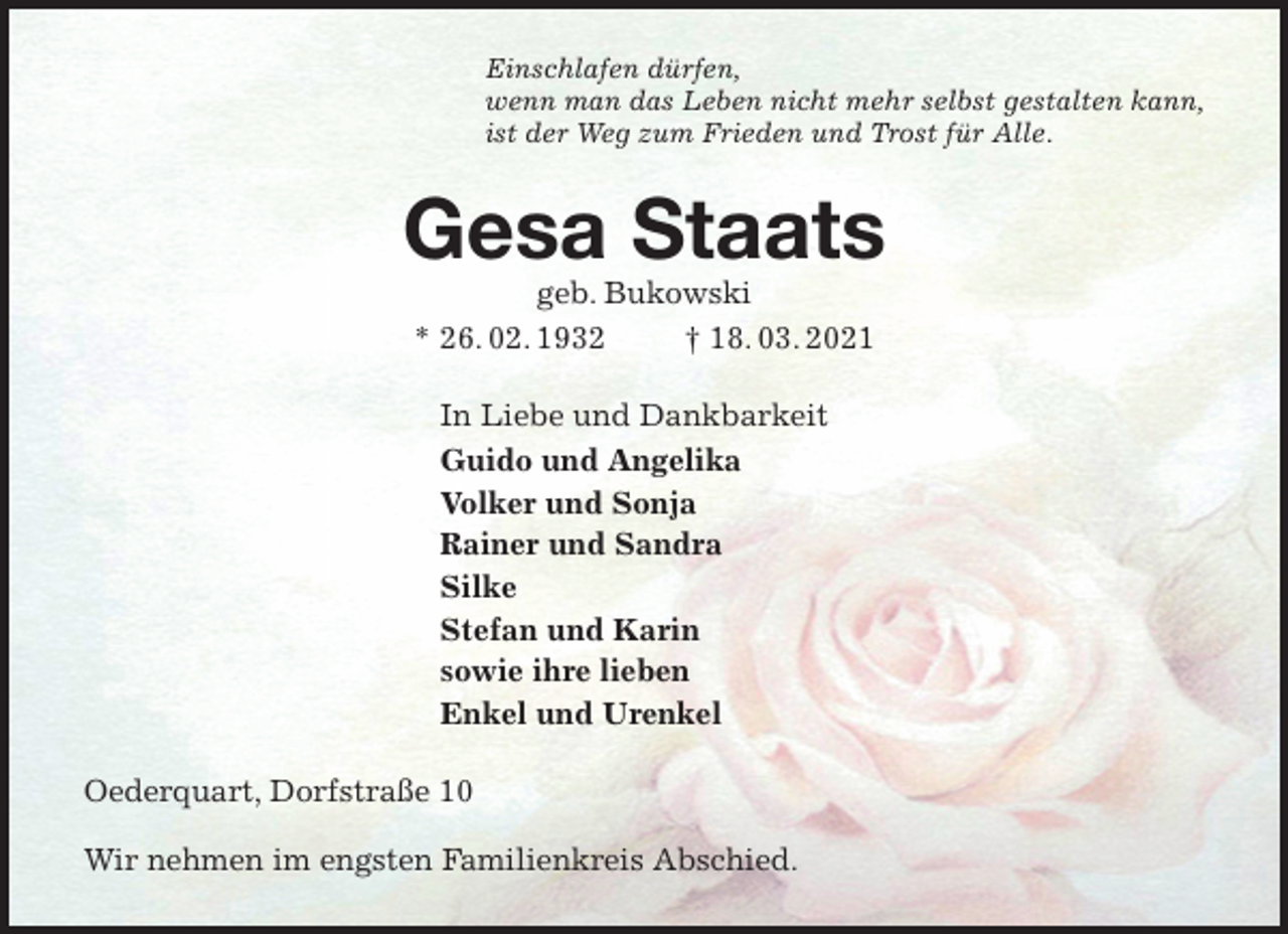<p>Einschlafen dürfen,<br />wenn man das Leben nicht mehr selbst gestalten kann,<br />ist der Weg zum Frieden und Trost für Alle.<br />Gesa Staats<br />geb. Bukowski<br />* 26. 02. 1932 † 18. 03. 2021<br />In Liebe und Dankbarkeit<br />Guido und Angelika<br />Volker und Sonja<br />Rainer und Sandra<br />Silke<br />Stefan und Karin<br />sowie ihre lieben<br />Enkel und Urenkel<br />Oederquart, Dorfstraße 10</p>
<p>Wir nehmen im engsten Familienkreis Abschied.</p>