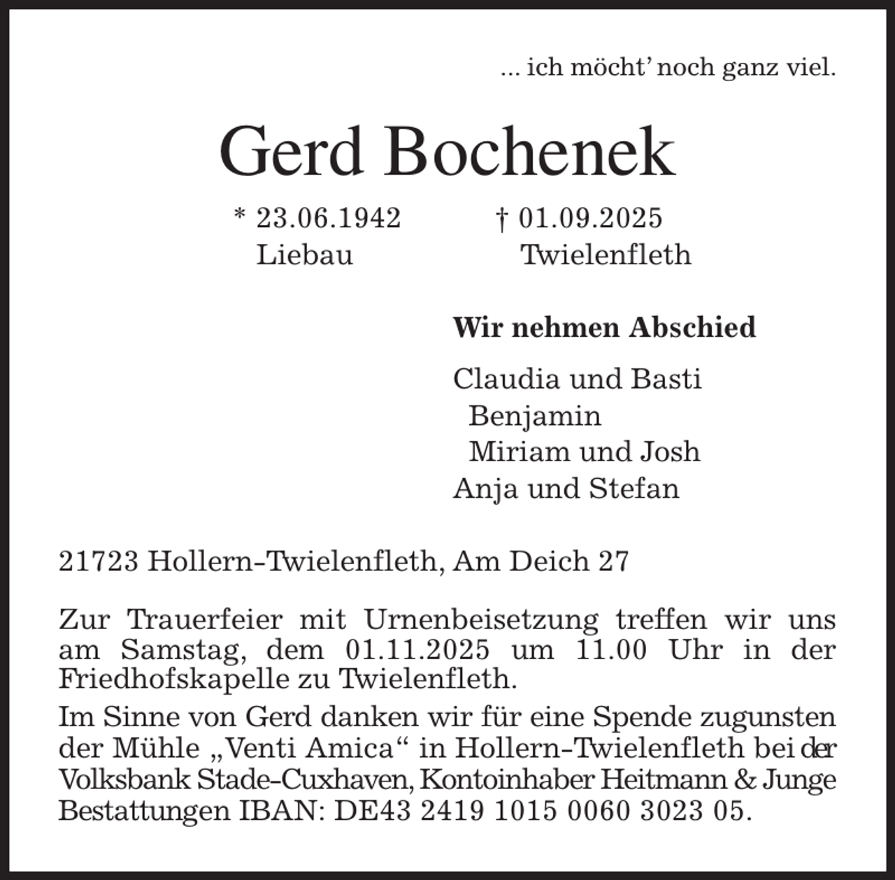 <p>... ich möcht' noch ganz viel.<br />Gerd Bochenek<br />* 23.06.1942 † 01.09.2025<br />Liebau Twielenfleth<br />Wir nehmen Abschied<br />Claudia und Basti<br />Benjamin<br />Miriam und Josh<br />Anja und Stefan<br />21723 Hollern-Twielenfleth, Am Deich 27</p><p>Zur Trauerfeier mit Urnenbeisetzung treffen wir uns<br />am Samstag, dem 01.11.2025 um 11.00 Uhr in der<br />Friedhofskapelle zu Twielenfleth.<br />Im Sinne von Gerd danken wir für eine Spende zugunsten der Mühle „Venti Amica“ in Hollern-Twielenfleth bei der Volksbank Stade-Cuxhaven, Kontoinhaber Heitmann &amp; Junge Bestattungen IBAN: DE43 2419 1015 0060 3023 05.</p>