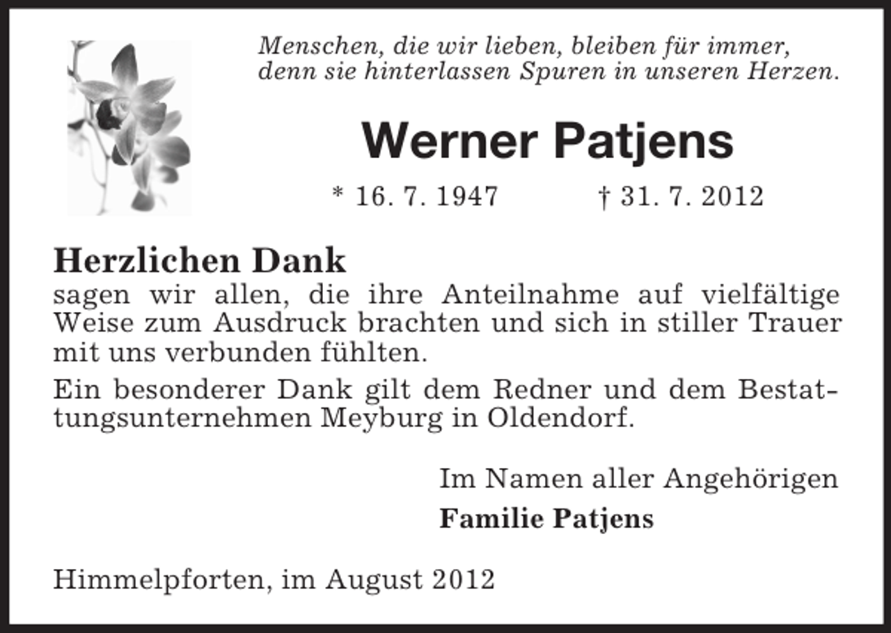 <p>Menschen, die wir lieben, bleiben für immer,<br />denn sie hinterlassen Spuren in unseren Herzen.</p><p>Werner Patjens<br />* 16. 7. 1947</p><p>† 31. 7. 2012</p><p>Herzlichen Dank<br />sagen wir allen, die ihre Anteilnahme auf vielfältige<br />Weise zum Ausdruck brachten und sich in stiller Trauer<br />mit uns verbunden fühlten.<br />Ein besonderer Dank gilt dem Redner und dem Bestattungsunternehmen Meyburg in Oldendorf.<br />Im Namen aller Angehörigen<br />Familie Patjens<br />Himmelpforten, im August 2012</p>
