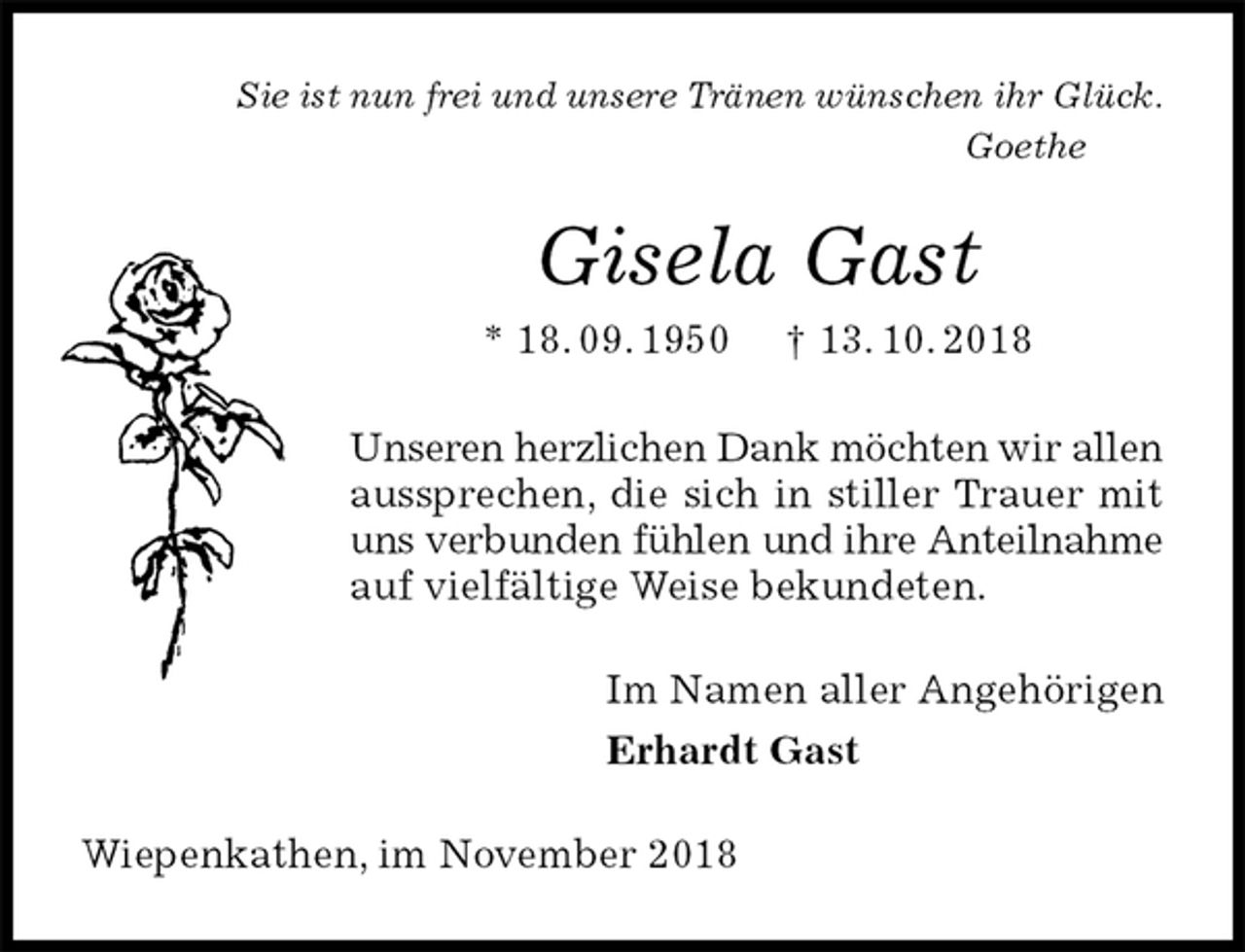 <p>Sie ist nun frei und unsere Tränen wünschen ihr Glück.<br />Goethe<br />Gisela Gast<br />* 18. 09. 1950 † 13. 10. 2018<br />Unseren herzlichen Dank möchten wir allen<br />aussprechen, die sich in stiller Trauer mit uns verbunden fühlen und ihre Anteilnahme<br />auf vielfältige Weise bekundeten.<br />Im Namen aller Angehörigen<br />Erhardt Gast<br />Wiepenkathen, im November 2018</p>