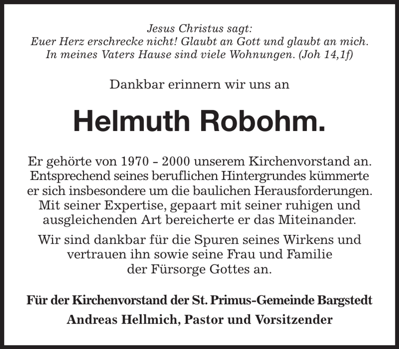 <p>Jesus Christus sagt:<br />Euer Herz erschrecke nicht! Glaubt an Gott und glaubt an mich.<br />In meines Vaters Hause sind viele Wohnungen. (Joh 14,1f)<br />Dankbar erinnern wir uns an<br />Helmuth Robohm.<br />Er gehörte von 1970 - 2000 unserem Kirchenvorstand an. Entsprechend seines beruflichen Hintergrundes kümmerte er sich insbesondere um die baulichen Herausforderungen. Mit seiner Expertise, gepaart mit seiner ruhigen und ausgleichenden Art bereicherte er das Miteinander.<br />Wir sind dankbar für die Spuren seines Wirkens und vertrauen ihn sowie seine Frau und Familie<br />der Fürsorge Gottes an.<br />Für der Kirchenvorstand der St. Primus-Gemeinde Bargstedt<br />Andreas Hellmich, Pastor und Vorsitzender</p>